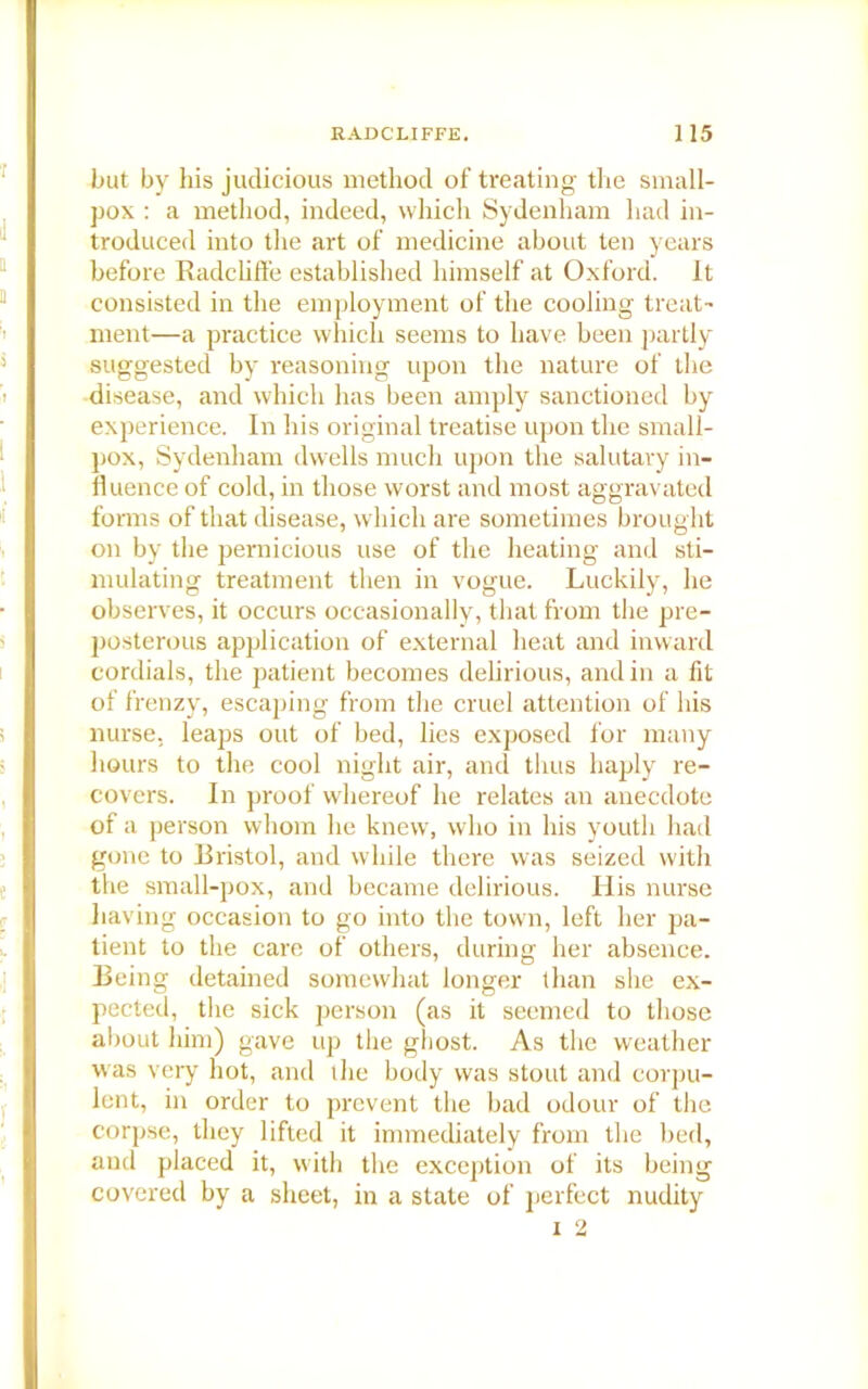 but by his judicious method of treating the small- pox : a method, indeed, which Sydenham had in- troduced into the art of medicine about ten years before Radcliffe established himself at Oxford. It consisted in the employment of the cooling treat- ment—a practice which seems to have been partly suggested by reasoning upon the nature of the disease, and which has been amply sanctioned by experience. In his original treatise upon the small- pox, Sydenham dwells much upon the salutary in- fluence of cold, in those worst and most aggravated forms of that disease, which are sometimes brought on by the pernicious use of the heating and sti- mulating treatment then in vogue. Luckily, he observes, it occurs occasionally, that from the pre- posterous application of external heat and inward cordials, the patient becomes delirious, and in a fit of frenzy, escaping from the cruel attention of his nurse, leaps out of bed, lies exposed for many hours to the cool night air, and thus haply re- covers. In proof whereof he relates an anecdote of a person whom lie knew, who in his youth had gone to Bristol, and while there was seized with the small-pox, and became delirious. His nurse having occasion to go into the town, left her pa- tient to the care of others, during her absence. Being detained somewhat longer than she ex- pected, the sick person (as it seemed to those about him) gave up the gbost. As the weather was very hot, and t he body was stout and corpu- lent, in order to prevent the bad odour of the corpse, they lifted it immediately from the bed, and placed it, with the exception of its being covered by a sheet, in a slate of perfect nudity