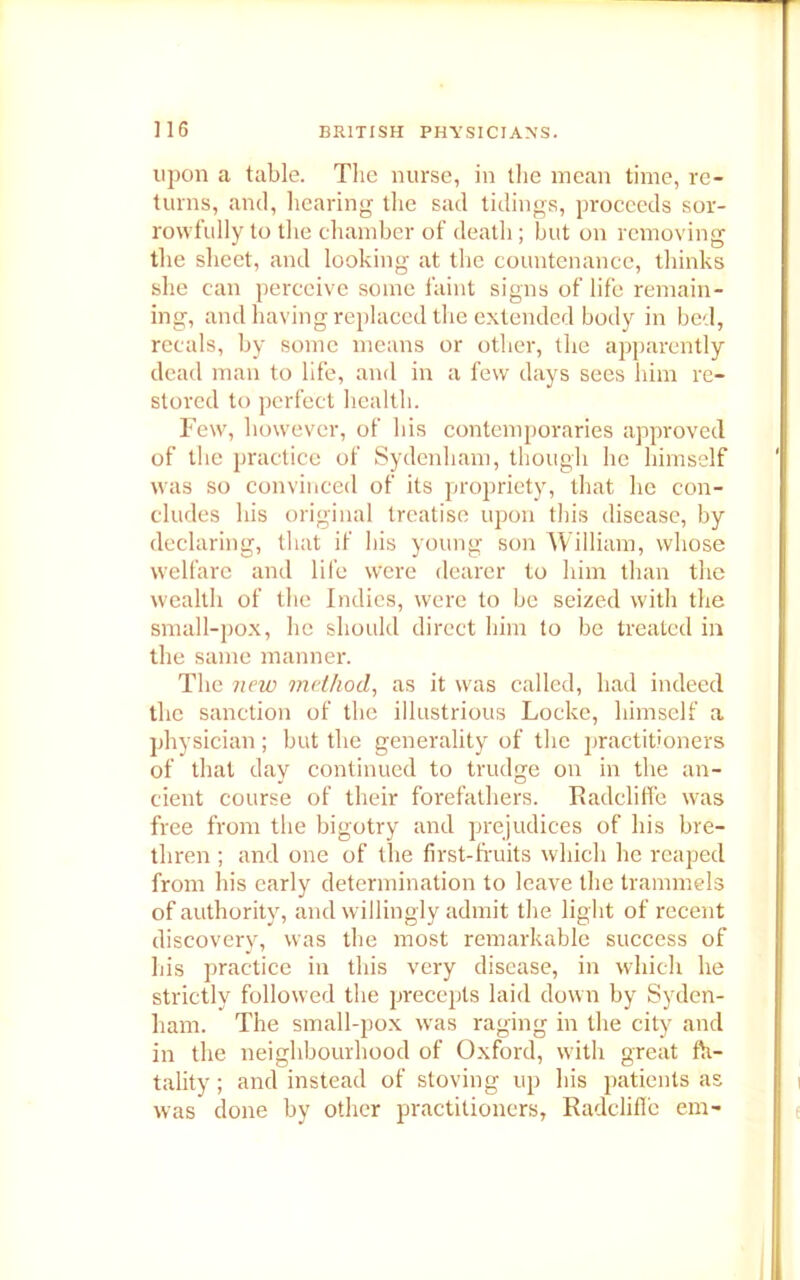 upon a table. The nurse, in the mean time, re- turns, and, hearing the sad tidings, proceeds sor- rowfully to the chamber of death; but on removing the sheet, and looking at the countenance, thinks she can perceive some faint signs of life remain- ing, and having replaced the extended body in bed, reeals, by some means or other, the apparently dead man to life, and in a few days sees him re- stored to perfect health. Few, however, of his contemporaries approved of the practice of Sydenham, though he himself was so convinced of its propriety, that he con- cludes his original treatise upon this disease, by declaring, that if his young son William, whose welfare and life were dearer to him than the wealth of the Indies, were to be seized with the small-pox, he should direct him to be treated in the same manner. The new method, as it was called, had indeed the sanction of the illustrious Locke, himself a physician ; but the generality of the practitioners of that day continued to trudge on in the an- cient course of their forefathers. Radcliffe was free from the bigotry and prejudices of his bre- thren ; and one of the first-fruits which he reaped from his early determination to leave the trammels of authority, and willingly admit the light of recent discovery, was the most remarkable success of his practice in this very disease, in which he strictly followed the precepts laid down by Syden- ham. The small-pox was raging in the city and in the neighbourhood of Oxford, with great fa- tality ; and instead of storing up his patients as was done by other practitioners, Radcliffe em-