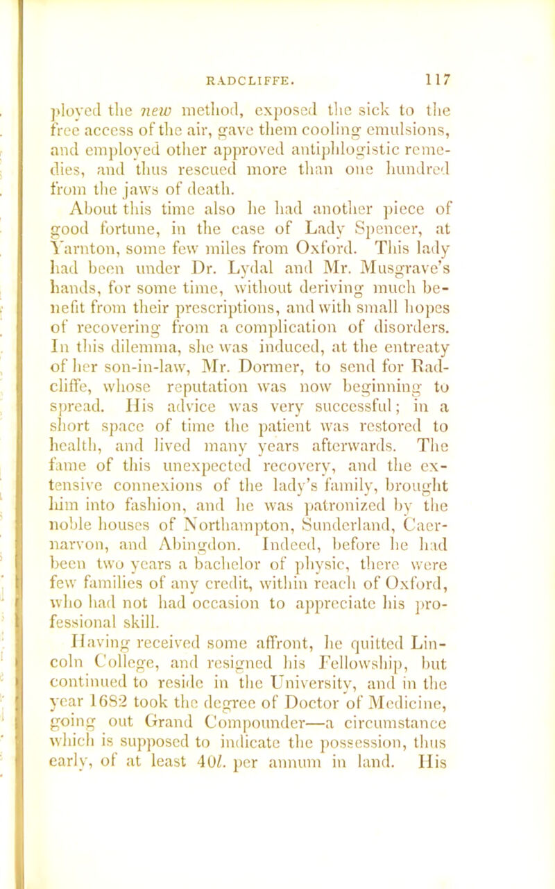 ployed the new method, exposed the sick to the free access of the air, gave them cooling emulsions, and employed other approved antiphlogistic reme- dies, and thus rescued more than one hundred from the jaws of death. About this time also he had another piece of good fortune, in the case of Lady Spencer, at Yarnton, some few miles from Oxford. This lady had been under Dr. Lydal and Mr. Musgrave’s hands, for some time, without deriving much be- nefit from their prescriptions, and with small hopes of recovering from a complication of disorders. In this dilemma, she was induced, at the entreaty of her son-in-law, Mr. Dormer, to send for Rad- cliffe, whose reputation was now beginning to spread. His advice was very successful; in a short space of time the patient was restored to health, and lived many years afterwards. The fame of this unexpected recovery, and the ex- tensive connexions of the lady’s family, brought liim into fashion, and he was patronized by the noble houses of Northampton, Sunderland, Caer- narvon, and Abingdon. Indeed, before he had been two years a bachelor of physic, there were few families of any credit, within reach of Oxford, who had not had occasion to appreciate his pro- fessional skill. Having received some affront, lie quitted Lin- coln College, and resigned his Fellowship, but continued to reside in the University, and in the year 16S2 took the degree of Doctor of Medicine, going out Grand Compounder—a circumstance which is supposed to indicate the possession, thus early, of at least 40k per annum in land. His