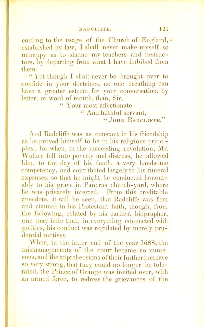 cording to the usage of the Church of England, established by law, I shall never make myself so unhappy as to shame my teachers and instruc- tors, by departing from what I have imbibed from them. “ Vet though I shall never be brought over to confide in your doctrines, no one breathing can have a greater esteem for your conversation, by letter, or word of mouth, than, Sir, “ Your most affectionate “ And faithful servant, “John Radcliffe.” And Radcliffe was as constant in his friendship as he proved himself to be in Iris religious princi- ples; for when, in the succeeding revolution, Mr. Walker fell into poverty and distress, he allowed him, to the day of his death, a very handsome competency, and contributed largely to his funeral expenses, so that lie might be conducted honour- ably to his grave in Pancras church-yard, where he was privately interred. From this creditable anecdote, it will be seen, that Radcliffe was firm and staunch in his Protestant faith, though, from the following, related by his earliest biographer, one may infer that, in everything connected with politics, his conduct was regulated by merely pru- dential motives. When, in the latter end of the year 1G88, the mismanagements of the court became so nume- rous, and the apprehensions of their further increase so very strong, that they could no longer be tole- rated, the Prince of Orange was invited over, with an armed force, to redress the grievances of the