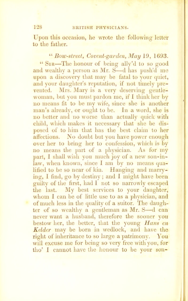 Upon this occasion, he wrote the following letter to the father. “ Bow-street, Covent-garden, May 19, 1693. “ Sir—The honour of being ally’cl to so good and wealthy a person as Mr. S—d has push’d me upon a discovery that may be fatal to your quiet, and your daughter’s reputation, if not timely pre- vented. Mrs. Mary is a very deserving gentle- woman, but you must pardon me, if I think her by no means fit to be my wife, since she is another man’s already, or ought to be. In a word, she is no better and no worse than actually quick with child, which makes it necessary that she be dis- posed of to him that has the best claim to her affections. No doubt but you have power enough over her to bring her to confession, which is by no means the part of a physician. As for my part, I shall wish you much joy of a new son-in- law, when known, since I am by no means qua- lified to be so near of kin. Hanging and marry- ing, I find, go by destiny ; and I might have been guilty of the first, had 1 not so narrowly escaped the last. My best services to your daughter, whom I can be of little use to as a physician, and of much less in the quality of a suitor. The daugh- ter of so wealthy a gentleman as Mr. S—d can never want a husband, therefore the sooner you bestow her, the better, that the young Hans cn Kelder may be born in wedlock, and have the right of inheritance to so large a patrimony. You will excuse me for being so very free with you, for tho’ I cannot have the honour to be your son-