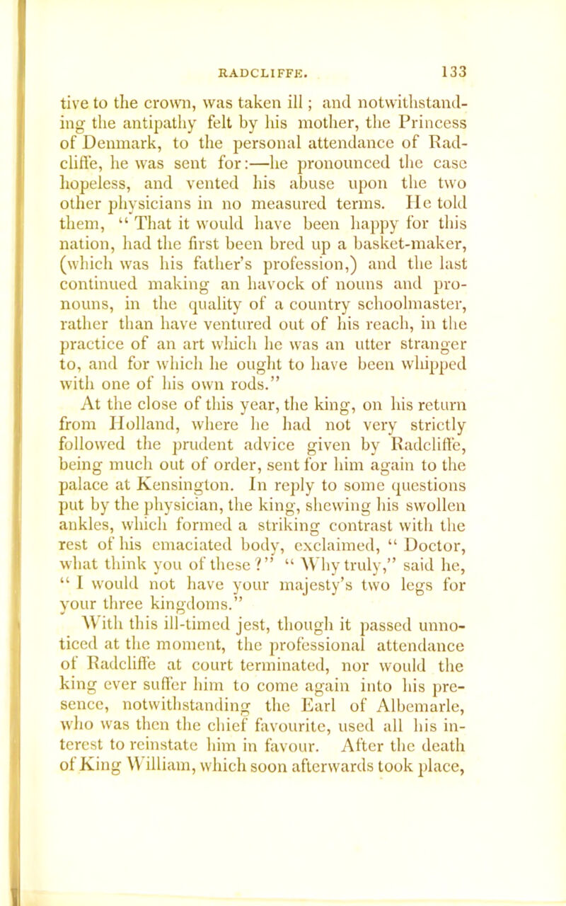 tive to the crown, was taken ill; and notwithstand- ing the antipathy felt by his mother, the Princess of Denmark, to the personal attendance of Rad- cliffe, he was sent for:—he pronounced the case hopeless, and vented his abuse upon the two other physicians in no measured terms. He told them, “ That it would have been happy for this nation, had the first been bred up a basket-maker, (which was his father’s profession,) and the last continued making an havock of nouns and pro- nouns, in the quality of a country schoolmaster, rather than have ventured out of his reach, in the practice of an art which he was an utter stranger to, and for which he ought to have been whipped with one of his own rods.” At the close of this year, the king, on his return from Holland, where he had not very strictly followed the prudent advice given by Radcliffe, being much out of order, sent for him again to the palace at Kensington. In reply to some questions put by the physician, the king, shewing his swollen ankles, which formed a striking contrast with the rest of his emaciated body, exclaimed, “ Doctor, what think you of these?” “ Why truly,” said he, “ I would not have your majesty’s two legs for your three kingdoms.” With this ill-timed jest, though it passed unno- ticed at the moment, the professional attendance ot Radcliffe at court terminated, nor would the king ever suffer him to come again into his pre- sence, notwithstanding the Earl of Albemarle, who was then the chief favourite, used all his in- terest to reinstate him in favour. After the death of King \Y illiam, which soon afterwards took place,
