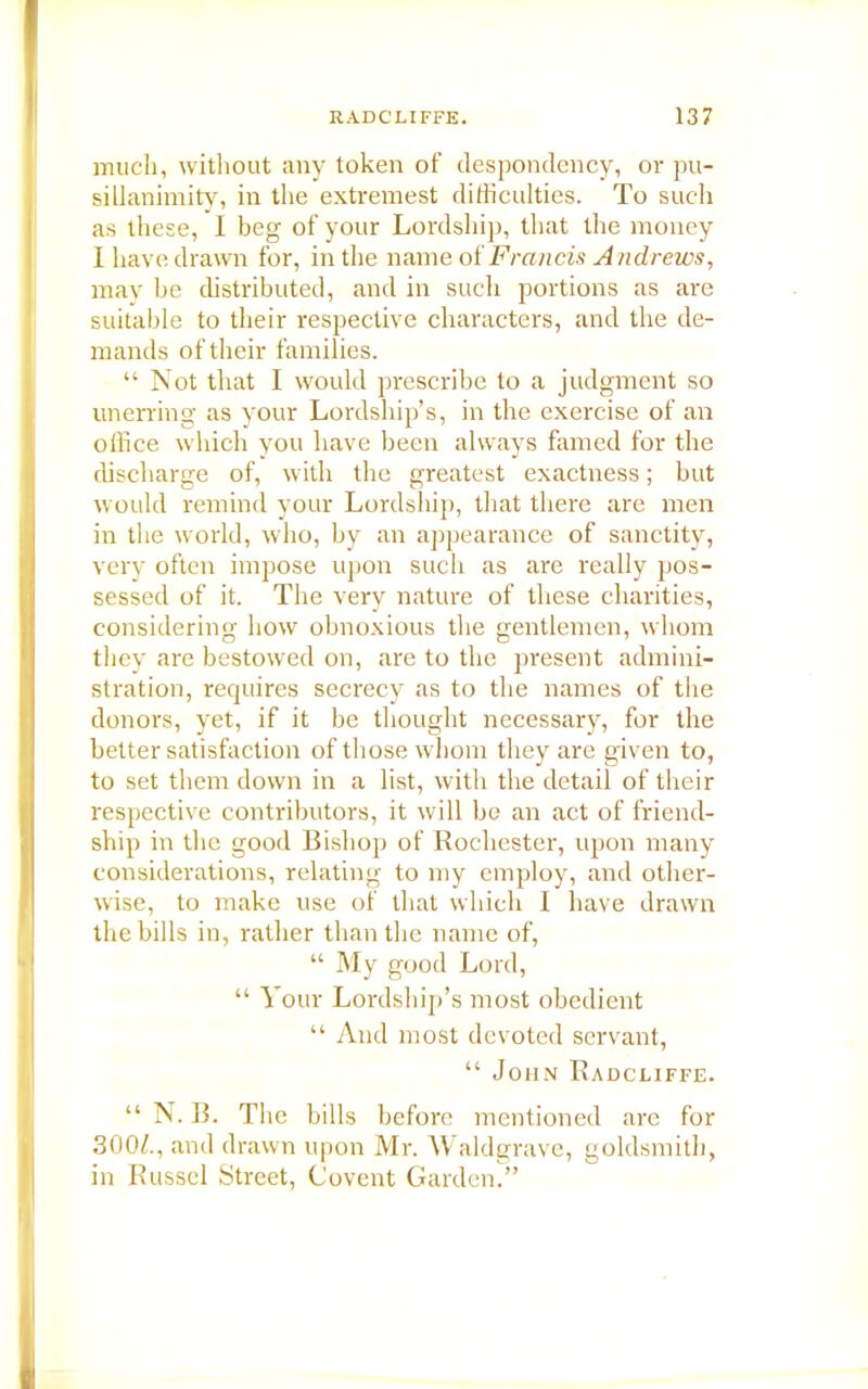 much, without any token of despondency, or pu- sillanimity, in the extremest difficulties. To such as these, I beg of your Lordship, that the money I have drawn for, in the name of Francis Andrews, may he distributed, and in such portions as are suitable to their respective characters, and the de- mands of their families. “ Not that I would prescribe to a judgment so unerring as your Lordship’s, in the exercise of an office which you have been always famed for the discharge of, with the greatest exactness; but would remind your Lordship, that there are men in the world, who, by an appearance of sanctity, very often impose upon such as are really pos- sessed of it. The very nature of these charities, considering how obnoxious the gentlemen, whom they are bestowed on, are to the present admini- stration, requires secrecy as to the names of the donors, yet, if it be thought necessary, for the better satisfaction of those whom they are given to, to set them down in a list, with the detail of their respective contributors, it will be an act of friend- ship in the good Bishop of Rochester, upon many considerations, relating to my employ, and other- wise, to make use of that which I have drawn the bills in, rather than the name of, “ My good Lord, “ Your Lordship’s most obedient “ And most devoted servant, “ John Radcliffe. “ N. B. The bills before mentioned are for 300/., and drawn upon Mr. Waldgrave, goldsmith, in Russel Street, Covent Garden.”