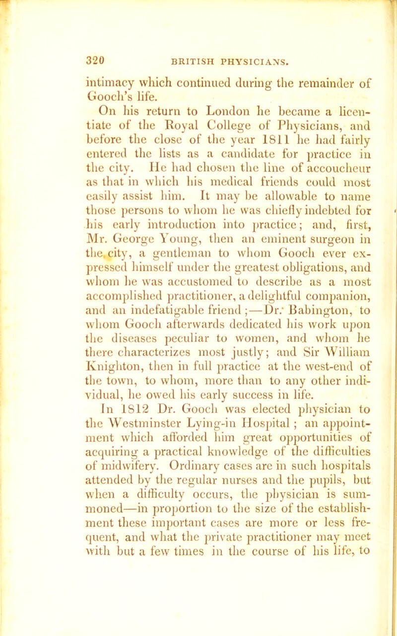 intimacy which continued during the remainder of Gooch’s life. On his return to London he became a licen- tiate of the Royal College of Physicians, and before the close of the year 1811 he had fairly entered the lists as a candidate for practice in the city. He had chosen the line of accoucheur as that in which his medical friends could most easily assist him. It may be allowable to name those persons to whom he was chiefly indebted for his early introduction into practice; and, first, Mr. George Young, then an eminent surgeon in the.city, a gentleman to whom Gooch ever ex- pressed himself under the greatest obligations, and whom be was accustomed to describe as a most accomplished practitioner, a delightful companion, and an indefatigable friend ;—Dr; Babington, to whom Gooch afterwards dedicated his work upon the diseases peculiar to women, and whom he there characterizes most justly; and Sir William Knighton, then in full practice at the west-end of the town, to whom, more than to any other indi- vidual, he owed his early success in life. In IS 12 Dr. Gooch was elected physician to the Westminster Lying-in Hospital; an appoint- ment which afforded him great opportunities of acquiring a practical knowledge of the difficulties of midwifery. Ordinary cases are in such hospitals attended by the regular nurses and the pupils, but when a difficulty occurs, the physician is sum- moned—in proportion to the size of the establish- ment these important cases are more or less fre- quent, and what the private practitioner may meet with but a few times in the course of his life, to