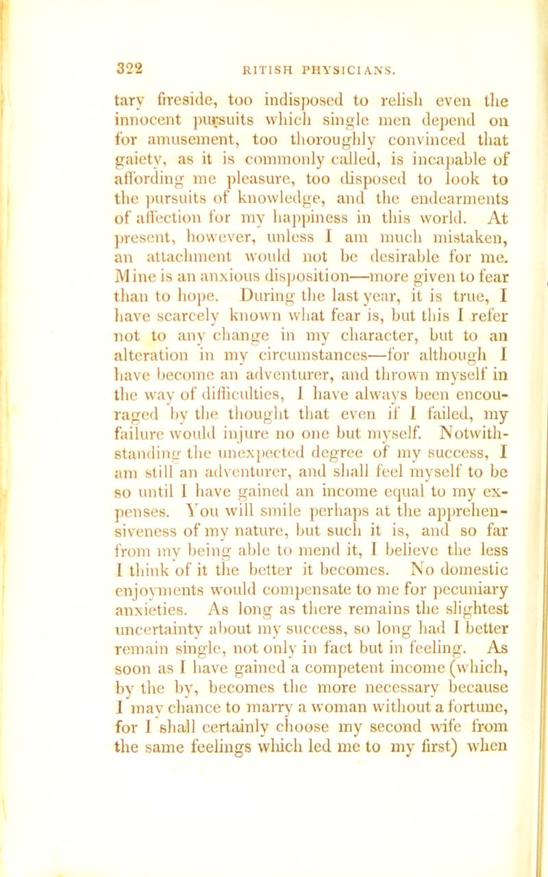 tary fireside, too indisposed to relish even the innocent pursuits which single men depend on for amusement, too thoroughly convinced that gaiety, as it is commonly called, is incapable of affording me pleasure, too disposed to look to the pursuits of knowledge, and the endearments of affection for my happiness in this world. At present, however, unless I am much mistaken, an attachment would not be desirable for me. Mine is an anxious disposition—more given to fear than to hope. During the last year, it is true, I have scarcely known what fear is, but this I refer not to any change in my character, but to an alteration in my circumstances—for although I have become an adventurer, and thrown myself in the way of difficulties, I have always been encou- raged by the thought that even if I failed, my failure would injure no one but myself. Notwith- standing the unexpected degree of my success, I am still an adventurer, and shall feel myself to be so until I have gained an income equal to my ex- penses. You will smile perhaps at the apprehen- siveness of my nature, but such it is, and so far from my being able to mend it, I believe the less I think of it the better it becomes. No domestic enjoyments would compensate to me for pecuniary anxieties. As long as there remains the slightest uncertainty about my success, so long had I better remain single, not only in fact but in feeling. As soon as I have gained a competent income (which, by the by, becomes the more necessary because I may chance to marry a woman without a fortune, for I shall certainly choose my second wife from the same feelings which led me to my first) when