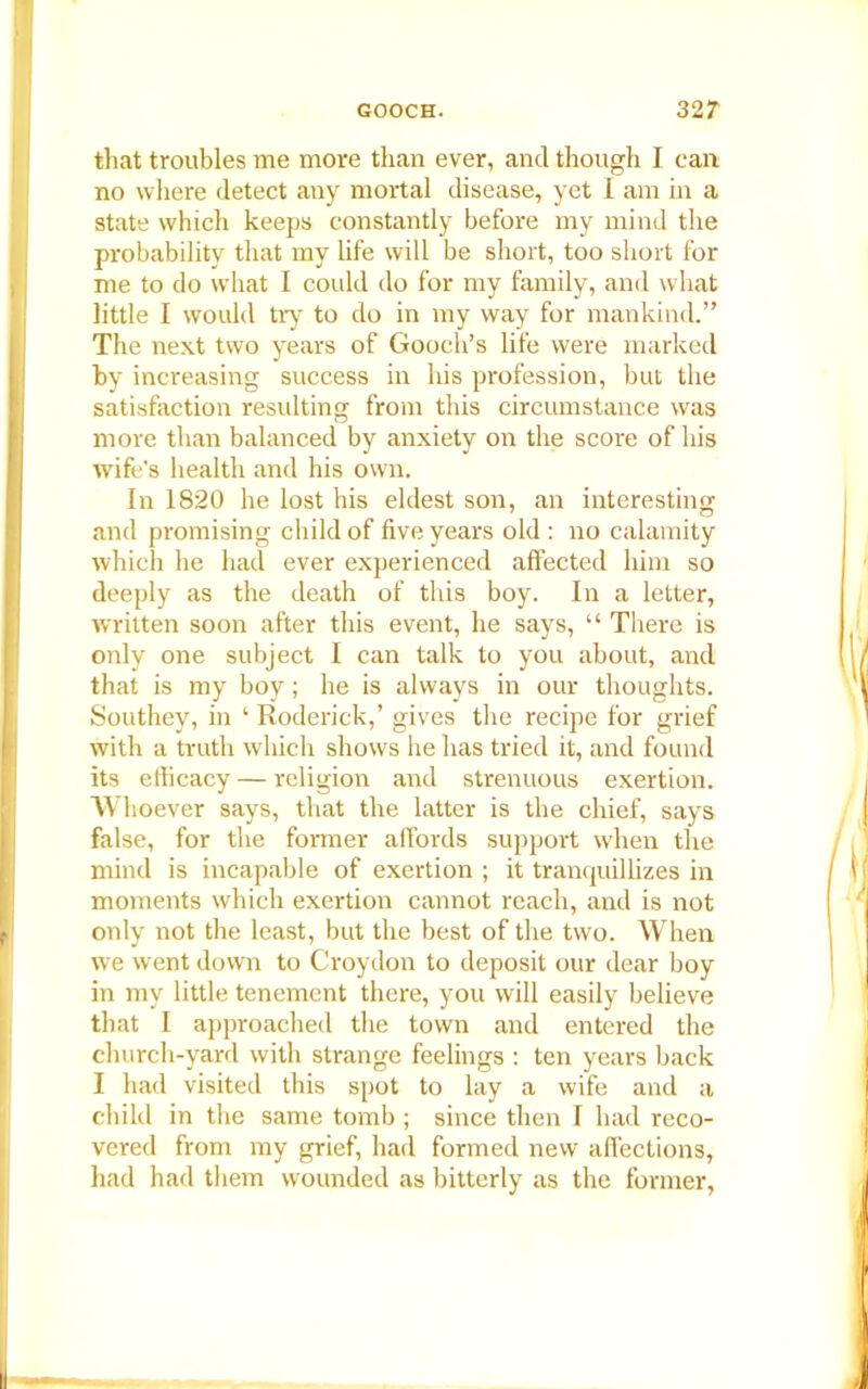 that troubles me more than ever, and though I can no where detect any mortal disease, yet I am in a state which keeps constantly before my mind the probability that my life will be short, too short for me to do what I could do for my family, and what little I would try to do in my way for mankind.” The next two years of Gooch’s life were marked by increasing success in his profession, but the satisfaction resulting from this circumstance was more than balanced by anxiety on the score of his wife's health and his own. In 1820 he lost his eldest son, an interesting and promising child of five years old : no calamity which he had ever experienced affected him so deeply as the death of this boy. In a letter, written soon after this event, he says, “ There is only one subject I can talk to you about, and that is my boy; he is always in our thoughts. Southey, in ‘ Roderick,’ gives the recipe for grief with a truth which shows he has tried it, and found its efficacy — religion and strenuous exertion. Whoever says, that the latter is the chief, says false, for the former affords support when the mind is incapable of exertion ; it tranquillizes in moments which exertion cannot reach, and is not only not the least, but the best of the two. When we went down to Croydon to deposit our dear boy in my little tenement there, you will easily believe that I approached the town and entered the church-yard with strange feelings : ten years back I had visited this spot to lay a wife and a child in the same tomb ; since then I had reco- vered from my grief, had formed new affections, had had them wounded as bitterly as the former,