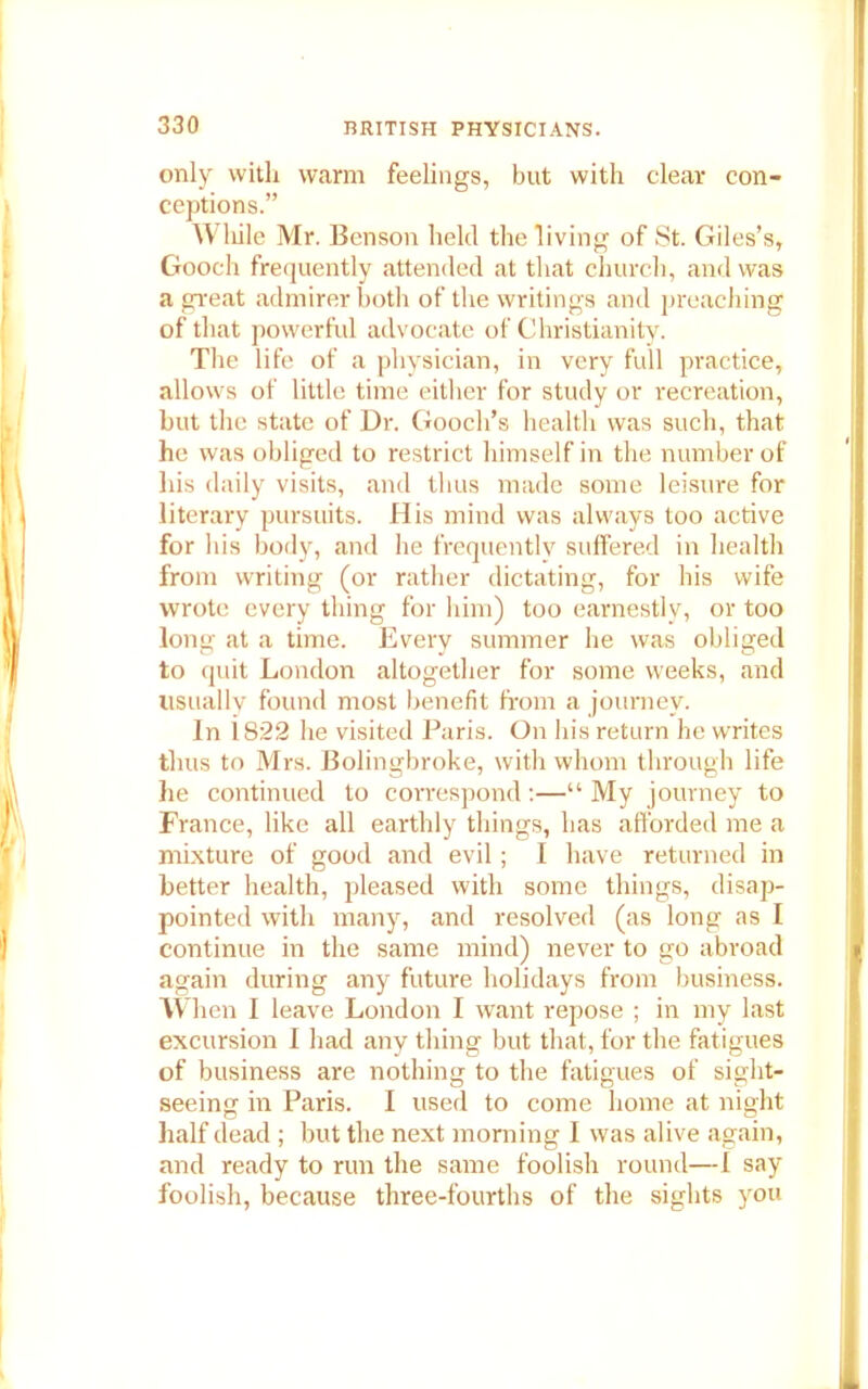 only with warm feelings, but with clear con- ceptions.” While Mr. Benson held the living of St. Giles’s, Gooch frequently attended at that church, and was a great admirer both of the writings and preaching of that powerful advocate of Christianity. The life of a physician, in very full practice, allows of little time either for study or recreation, but the state of Dr. Gooch’s health was such, that he was obliged to restrict himself in the number of his daily visits, and thus made some leisure for literary pursuits. His mind was always too active for his body, and he frequently suffered in health from writing (or rather dictating, for his wife wrote every thing for him) too earnestly, or too long at a time. Every summer he was obliged to quit London altogether for some weeks, and usually found most benefit from a journey. In i.822 he visited Paris. On his return he writes thus to Mrs. Bolingbroke, with whom through life he continued to correspond:—“ My journey to France, like all earthly things, has afforded me a mixture of good and evil; I have returned in better health, pleased with some things, disap- pointed with many, and resolved (as long as I continue in the same mind) never to go abroad again during any future holidays from business. When I leave London I want repose ; in my last excursion I had any thing but that, for the fatigues of business are nothing to the fatigues of sight- seeing in Paris. I used to come home at night half dead ; but the next morning I was alive again, and ready to run the same foolish round—I say foolish, because three-fourths of the sights you