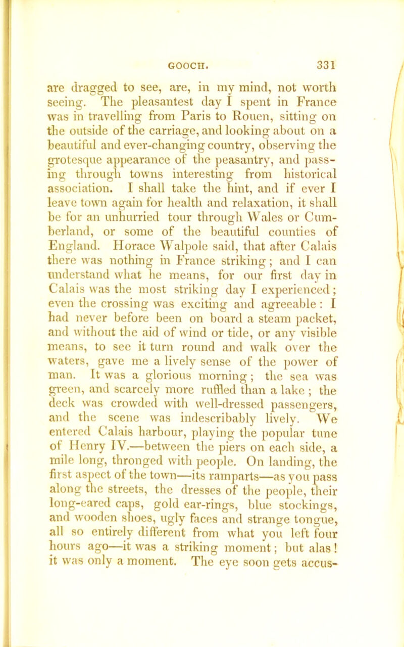 are dragged to see, are, in my mind, not worth seeing. The pleasantest day I spent in France was in travelling from Paris to Rouen, sitting on the outside of the carriage, and looking about on a beautiful and ever-changing country, observing the grotesque appearance of the peasantry, and pass- ins; through towns interesting from historical association. I shall take the hint, and if ever I leave town again for health and relaxation, it shall be for an unhurried tour through Wales or Cum- berland, or some of the beautiful counties of England. Horace Walpole said, that after Calais there was nothing in France striking; and I can understand what he means, for our first day in Calais was the most striking day I experienced; even the crossing was exciting and agreeable : I had never before been on board a steam packet, and without the aid of wind or tide, or any visible means, to see it turn round and walk over the waters, gave me a lively sense of the power of man. It was a glorious morning; the sea was green, and scarcely more ruffled than a lake ; the deck was crowded with well-dressed passengers, and the scene was indescribably lively. We entered Calais harbour, playing the popular tune oi Henry IV.—between the piers on each side, a mile long, thronged with people. On landing, the first aspect of the town—its ramparts—as you pass along the streets, the dresses of the people, their long-eared caps, gold ear-rings, blue stockings, and wooden shoes, ugly faces and strange tongue, all so entirely different from what you left four hours ago—it was a striking moment; but alas ! it was only a moment. The eye soon gets accus-
