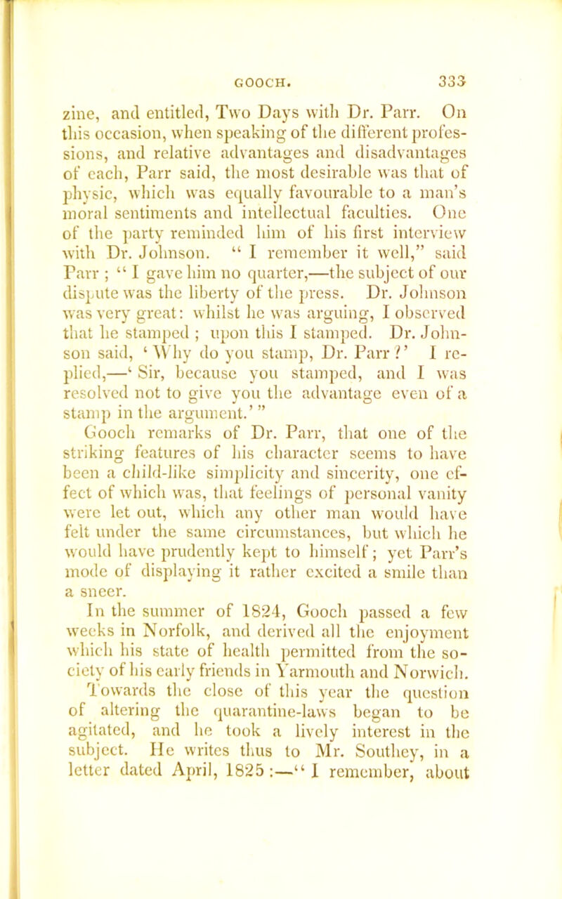 zine, and entitled, Two Days with Dr. Parr. On this occasion, when speaking of the different profes- sions, and relative advantages and disadvantages of each, Parr said, the most desirable was that of physic, which was equally favourable to a man’s moral sentiments and intellectual faculties. One of the party reminded him of his first interview with Dr. Johnson. “ I remember it well,” said Parr ; “I gave him no quarter,—the subject of our dispute was the liberty of the press. Dr. Johnson was very great: whilst he was arguing, I observed that he stamped ; upon this I stamped. Dr. John- son said, ‘ Why do you stamp, Dr. Parr ?’ I re- plied,—‘ Sir, because you stamped, and I was resolved not to give you the advantage even of a stamp in the argument.’ ” Gooch remarks of Dr. Parr, that one of the striking features of his character seems to have been a child-like simplicity and sincerity, one ef- fect of which was, that feelings of personal vanity were let out, which any other man would have felt under the same circumstances, but which he would have prudently kept to himself; yet Parr’s mode of displaying it rather excited a smile than a sneer. In the summer of 1824, Gooch passed a few weeks in Norfolk, and derived all the enjoyment which his state of health permitted from the so- ciety of his early friends in Yarmouth and Norwich. Towards the close of this year the question of altering the quarantine-laws began to be agitated, and lie took a lively interest in the subject. He writes thus to Mr. Southey, in a letter dated April, 1825:—“! remember, about