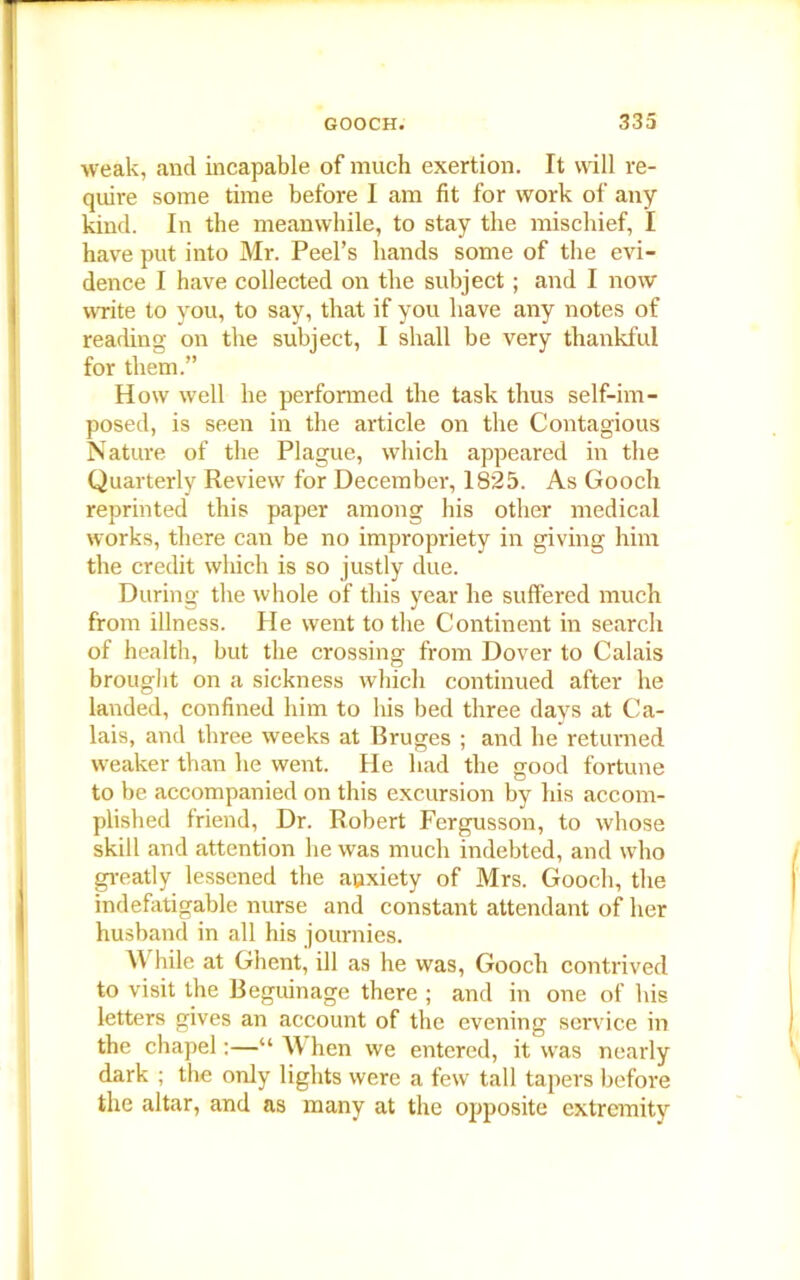 weak, and incapable of much exertion. It will re- quire some time before I am fit for work of any kind. In the meanwhile, to stay the mischief, I have put into Mr. Peel’s hands some of the evi- dence I have collected on the subject; and I now write to you, to say, that if you have any notes of reading on the subject, I shall be very thankful for them.” How well he performed the task thus self-im- posed, is seen in the article on the Contagious Nature of the Plague, which appeared in the Quarterly Review for December, 1825. As Gooch reprinted this paper among his other medical works, there can be no impropriety in giving him the credit which is so justly due. During the whole of this year he suffered much from illness. He went to the Continent in search of health, hut the crossing from Dover to Calais brought on a sickness which continued after he landed, confined him to his bed three days at Ca- lais, and three weeks at Bruges ; and he returned weaker than he went. He had the good fortune to be accompanied on this excursion by his accom- plished friend, Dr. Robert Fergusson, to whose skill and attention he was much indebted, and who greatly lessened the anxiety of Mrs. Gooch, the indefatigable nurse and constant attendant of her husband in all his journies. \\ bile at Ghent, ill as he was, Gooch contrived to visit the Beguinage there ; and in one of his letters gives an account of the evening service in the chapel:—“When we entered, it was nearly dark ; the only lights were a few tall tapers before the altar, and as many at the opposite extremity