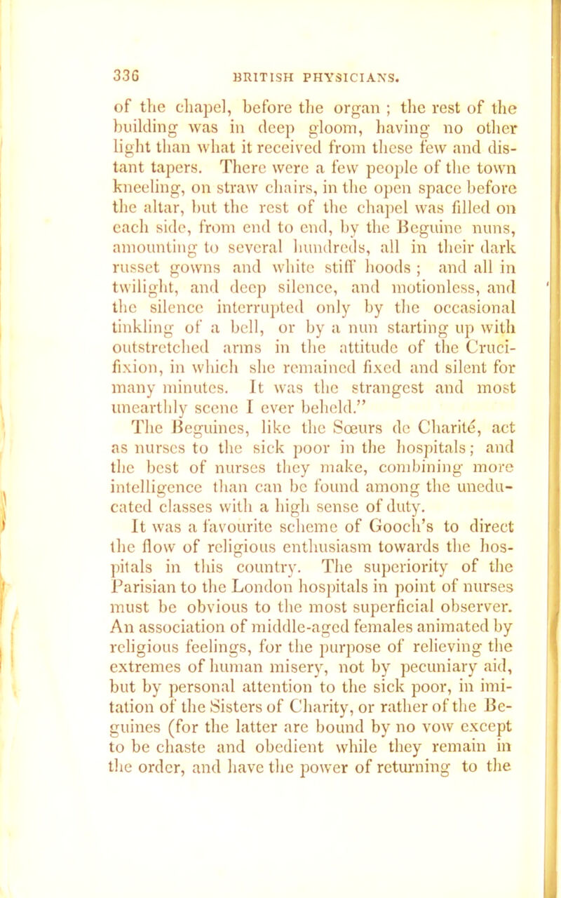 of the chapel, before the organ ; the rest of the building was in deep gloom, having no other light than what it received from these few and dis- tant tapers. There were a few people of the town kneeling, on straw chairs, in the open space before the altar, but tbe rest of the chapel was filled on each side, from end to end, by the Beguine nuns, amounting to several hundreds, all in their dark russet gowns and white still’ hoods ; and all in twilight, and deep silence, and motionless, and the silence interrupted only by the occasional tinkling of a bell, or by a nun starting up with outstretched arms in the attitude of the Cruci- fixion, in which she remained fixed and silent for many minutes. It was the strangest and most unearthly scene I ever beheld.” The Beguines, like the Soeurs de Charite, act as nurses to the sick poor in the hospitals; and the best of nurses they make, combining more intelligence than can be found among the unedu- cated classes with a high sense of duty. It was a favourite scheme of Gooch’s to direct the flow of religious enthusiasm towards the hos- pitals in this country. The superiority of the Parisian to the London hospitals in point of nurses must be obvious to the most superficial observer. An association of middle-aged females animated by religious feelings, for the purpose of relieving the extremes of human misery, not by pecuniary aid, but by personal attention to the sick poor, in imi- tation of the Sisters of Charity, or rather of the Be- guines (for the latter are bound by no vow except to be chaste and obedient while they remain in the order, and have the power of returning to the