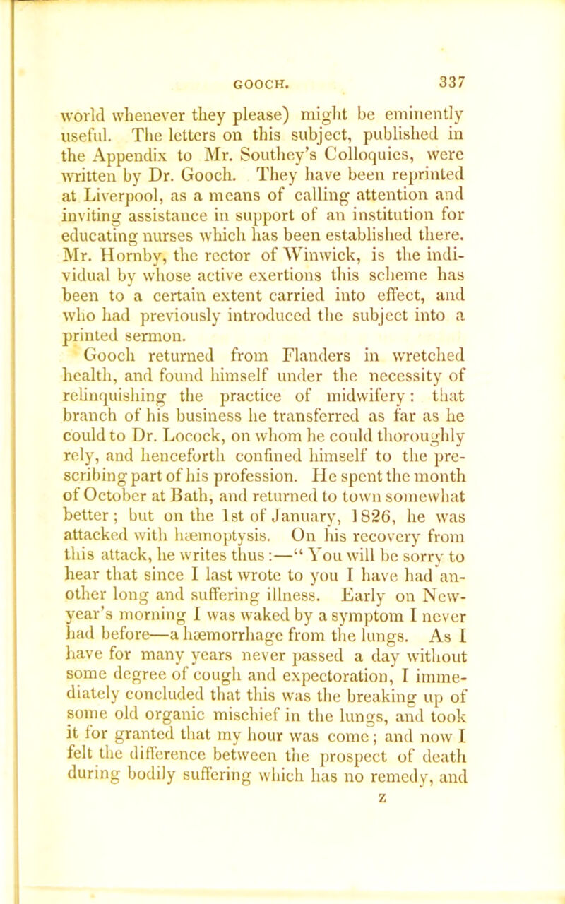 world whenever they please) might be eminently useful. The letters on this subject, published in the Appendix to Mr. Southey’s Colloquies, were written by Dr. Gooch. They have been reprinted at Liverpool, as a means of calling attention and inviting assistance in support of an institution for educating: nurses which has been established there. Mr. Hornby, the rector of Winwick, is the indi- vidual by whose active exertions this scheme has been to a certain extent carried into effect, and who had previously introduced the subject into a printed sermon. Gooch returned from Flanders in wretched health, and found himself under the necessity of relinquishing the practice of midwifery: that branch of his business he transferred as far as he could to Dr. Locock, on whom he could thoroughly rely, and henceforth confined himself to the pre- scribing part of his profession. He spent the month of October at Bath, and returned to town somewhat better; but on the 1st of January, 1826, he was attacked with haemoptysis. On his recovery from this attack, he writes thus:—“ You will be sorry to hear that since I last wrote to you I have had an- other long and suffering illness. Early on New- year’s morning I was waked by a symptom I never had before—a haemorrhage from the lungs. As I have for many years never passed a day without some degree of cough and expectoration, I imme- diately concluded that this was the breaking up of some old organic mischief in the lungs, and took it tor granted that my hour was come; and now I felt the difference between the prospect of death during bodily suffering which has no remedy, and z