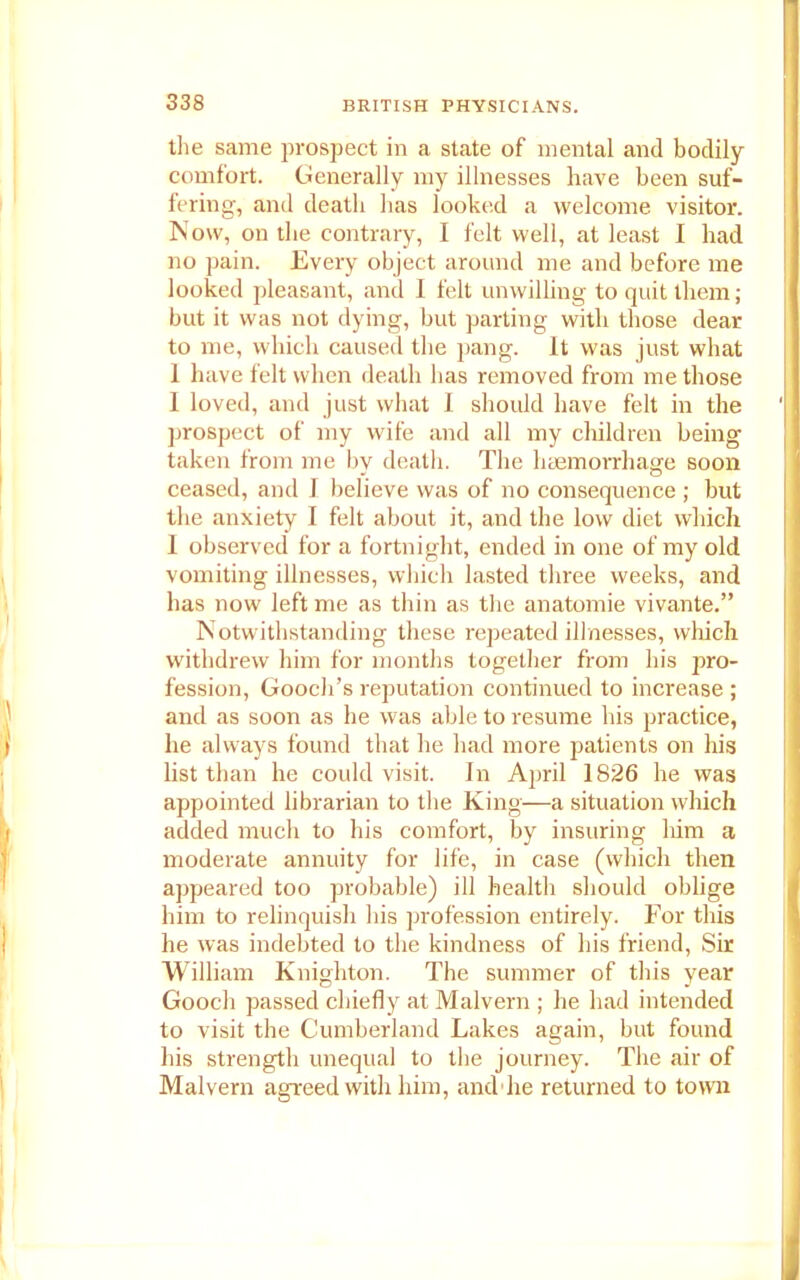 the same prospect in a state of mental and bodily comfort. Generally my illnesses have been suf- fering, and death has looked a welcome visitor. Now, on the contrary, I felt well, at least I had no pain. Every object around me and before me looked pleasant, and I felt unwilling to quit them; but it was not dying, but parting with those dear to me, which caused the pang. It was just what I have felt when death has removed from me those I loved, and just what I should have felt in the prospect of my wife and all my children being taken from me by death. The haemorrhage soon ceased, and I believe was of no consequence ; but the anxiety I felt about it, and the low diet which I observed for a fortnight, ended in one of my old vomiting illnesses, which lasted three weeks, and has now left me as thin as the anatomie vivante.” Notwithstanding these repeated illnesses, which withdrew him for months together from his pro- fession, Gooch’s reputation continued to increase ; and as soon as he was able to resume his practice, he always found that he had more patients on his list than he could visit. In April 1826 he was appointed librarian to the King—a situation which added much to his comfort, by insuring him a moderate annuity for life, in case (which then appeared too probable) ill health should oblige him to relinquish his profession entirely. For this he was indebted to the kindness of his friend, Sir William Knighton. The summer of this year Gooch passed chiefly at Malvern ; he had intended to visit the Cumberland Lakes again, but found his strength unequal to the journey. The air of Malvern agreed with him, and he returned to town