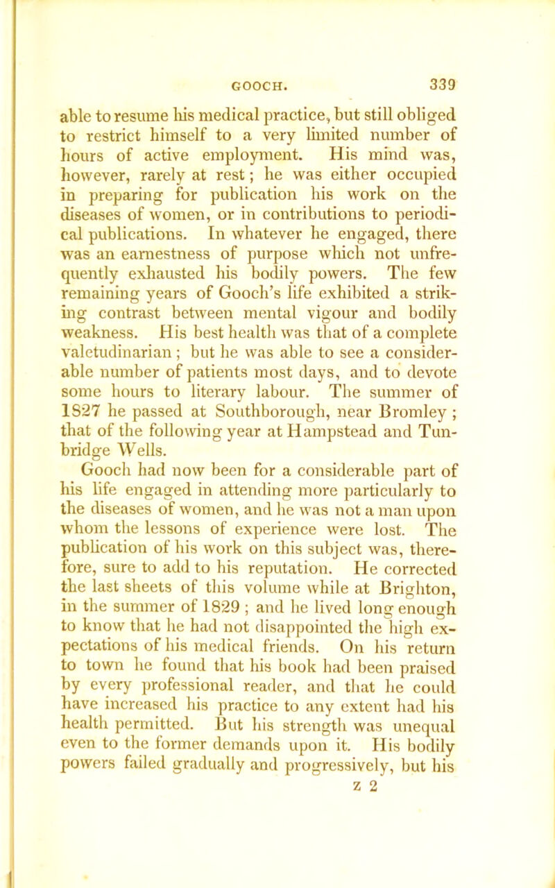 able to resume his medical practice, but still obliged to restrict himself to a very limited number of hours of active employment. His mind was, however, rarely at rest; he was either occupied in preparing for publication his work on the diseases of women, or in contributions to periodi- cal publications. In whatever he engaged, there was an earnestness of purpose which not unfre- quently exhausted his bodily powers. The few remaining years of Gooch’s life exhibited a strik- ing contrast between mental vigour and bodily weakness. His best health was that of a complete valetudinarian; but he was able to see a consider- able number of patients most days, and to devote some hours to literary labour. The summer of 1S27 he passed at Southborough, near Bromley; that of the following year at Hampstead and Tun- bridge Wells. Gooch had now been for a considerable part of his life engaged in attending more particularly to the diseases of women, and he was not a man upon whom the lessons of experience were lost. The publication of his work on this subject was, there- fore, sure to add to his reputation. He corrected the last sheets of this volume while at Brighton, in the summer of 1829 ; and he lived long enough to know that lie had not disappointed the high ex- pectations of his medical friends. On his return to town he found that his book had been praised by every professional reader, and that he could have increased his practice to any extent had his health permitted. But his strength was unequal even to the former demands upon it. His bodily powers failed gradually and progressively, but his z 2