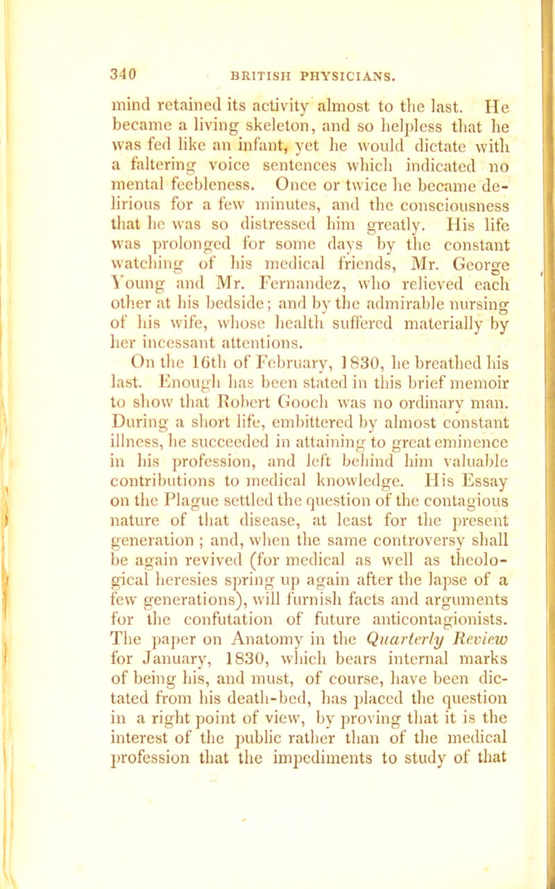 mind retained its activity almost to the last. He became a living skeleton, and so helpless that he was fed like an infant, yet he would dictate with a faltering voice sentences which indicated no mental feebleness. Once or twice he became de- lirious for a few minutes, and the consciousness that he was so distressed him greatly. His life was prolonged for some days by the constant watching of his medical friends, Mr. George Young and Mr. Fernandez, who relieved each other at his bedside; and by the admirable nursing of his wife, whose health suffered materially by her incessant attentions. On the 16th of February, 1830, he breathed his last. Enough has been stated in this brief memoir to show that Robert Gooch was no ordinary man. During a short life, embittered by almost constant illness, he succeeded in attaining to great eminence in his profession, and left behind him valuable contributions to medical knowledge. His Essay on the Plague settled the question of the contagious nature of that disease, at least for the present generation ; and, when the same controversy shall be again revived (for medical as well as theolo- gical heresies spring up again after the lapse of a few generations), will furnish facts and arguments for the confutation of future anticontagionists. The paper on Anatomy in the Quarterly Review for January, 1830, which bears internal marks of being his, and must, of course, have been dic- tated from his death-bed, has placed the question in a right point of view, by proving that it is the interest of the public rather than of the medical profession that the impediments to study of that