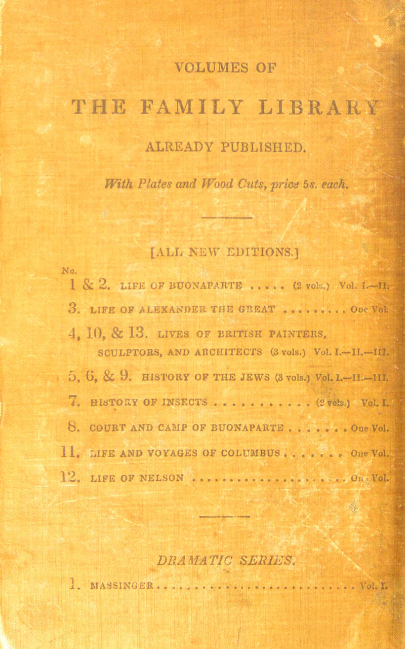 VOLUMES OF THE FAMILY LIBRARY] ALREADY PUBLISHED. With Plates and Wood Cuts, price 5s. each. [ALL NEW EDITIONS.] No. 1 & 2. LIFE OF BUONAPARTE ..... (2 vols.) Vol. I.—II. 3, LIFE OF ALEXANDER THE GREAT ......... Ouc Vol 4, 10, & 13. LIVES OF BRITISH PAINTERS, SCULPTORS, AND ARCHITECTS (3 vols.) Vol. I.—II.—III. 5, l>, & 9. HISTORY OF THE JEWS (3 vols.) Vol. I.—II.—III. 7. HISTORY OF INSECTS (2 vols.) Vjjjl. L 8. COURT AND CAMP OF BUONAPARTE Oue Vol. II. LIFE AND VOYAGES OF COLUMBUS ....... Oue Vol. 12. LIFE OF NELSON , . On VoU 'M:  ’.jjk DRAMATIC SERIES. 1. MASSINGER Vol. I. V