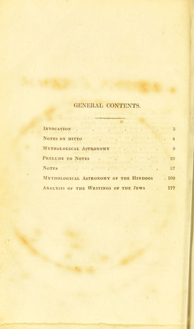 GENERAL CONTENTS. Invocation ..... Notes on ditto . . . • Mythological Astronomy Prelude to Notes .... Notes ..... Mythological Astronomy of the Hindoos Analysis of the Writings of the Jews 3 . 4 9 . 29 37 . 109 177