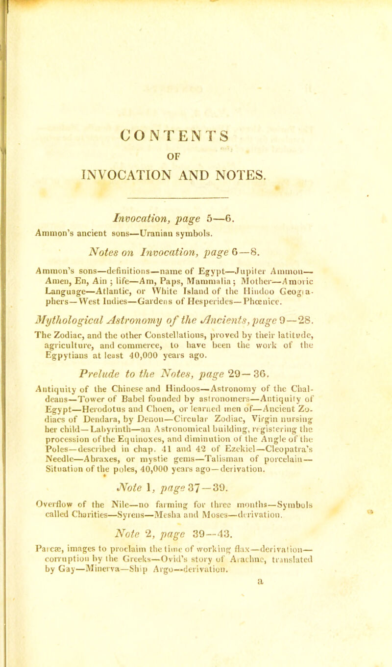 CONTENTS OF INVOCATION AND NOTES. Invocation, page 5—6. Ammon’s ancient sons—Uranian symbols. Notes on Invocation, page 6—8. Ammon’s sons—definitions—name of Egypt—Jupiter Ammon— Amen, En, Ain ; life—Am, Paps, Mammalia; Mother—Amovic Language—Atlantic, or White Island of the Hindoo Geogia- pbers—West Indies—Gardens of Hesperides—Phceuice. Mythological Astronomy of the Ancients, page 9—28. The Zodiac, and the other Constellations, proved by their latitude, agriculture, and commerce, to have been the work of the Egpytians at least 40,000 years ago. Prelude to the Notes, page 29—36. Antiquity of the Chinese and Hindoos—Astronomy of the Chal- deans—Tower of Babel founded by astronomers—Antiquity of Egypt—Herodotus and Choen, or learned men of—Ancient Zo- diacs of Dendara, by Denon—Circular Zodiac, Virgin nursing her child—Labyrinth—an Astronomical building, registering the procession of the Equinoxes, and diminution of the Angle of the Poles—described in chap. 41 and 42 of Ezekiel—Cleopatra’s Needle—Abraxes, or mystie gems—Talisman of porcelain — Situation of the poles, 40,000 years ago—derivation. Note 1, page 37 — 39. Overflow of the Nile—no farming for three months—Symbols called Charities—Syrens—Mesha and Moses—derivation. Note 2, page 39—43. Parcse, images to proclaim the time of working flax—derivation— corruption by the Greeks—Ovid’s stor y of Arachnc, translated by Gay—Minerva—Ship Argo—derivation. a