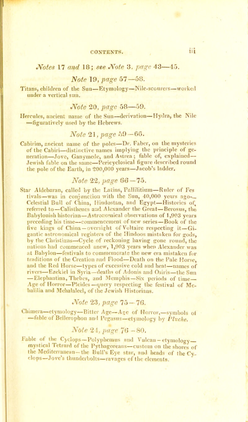 jNotes 17 and 18; see JVote 8. page 43—45. Note 19, page 57—58. Titans, children of the Sun—Etymology~Nile-scourers—worked under a vertical sun. •Note 20, page 58—59. Hercules, ancient name of the Sun—derivation—Hydra, the Nile —figuratively used by the Hebrews. Note 21, page 59 — 6G. Cabirim, ancient name of the poles—Dr. Faber, on the mysteries of the Cabiri—distinctive names implying the principle of ge- neration—Jove, Ganymede, andAstrea; fable of, explained— Jewish fable on the same—Pericyclosical figure described round the pole of the Earth, in 200,000 years—Jacob’s ladder. Note 22, page 86 — 75. Star Aldebaran, called by the Latins, Pallilitium—Ruler of Fes tivals—was in conjunction with the Sun, 40,000 years ago-— Celestial Bull of China, Hindostan, and Egypt—Histories of, referred to—Calisthencs and Alexander the Great—Berosus, the Babylonish historian—Astronomical observations of 1,903 years preceding his time—commencement of new series—Book of the five kings of China —oversight of Voltaire respecting it—Gi- gantic astronomical registers of the Hindoos mistaken for gods, by the Christians—Cycle of reckoning having gone round, the nations had commenced anew, 1,903 years when Alexander was at Babylon—festivals to commemorate the new era mistaken for traditions of the Creation and Flood—Death on the Pale Horse, and the Red Horse—types of excessive cold and heal—names of rivers—Ezekiel in Syria —deaths of Adonis and Osiris—the Sun — Elephantina, Thebes, and Memphis—Six periods of time Age of Horror—Picnics —query respecting the festival of Me- halilia and Mehalaleel, of the Jewish Historians. Note 23, page 75-76. Chimera—etymology—Bitter Age—Age of Horror,—symbols of —fable of Bellerophon and Pegasus—etymology by Plitchc. Note 2 1, page 76 -80. Fable of the Cyclops—Polyphemus and Vulcan —etymology mystical Tetrard of the Pythagoreans—custom on the shores of the Mediterranean-the Bull’s Eye star, and heads of the Cy- clops—Jove’s thunderbolts—ravages of the elements.