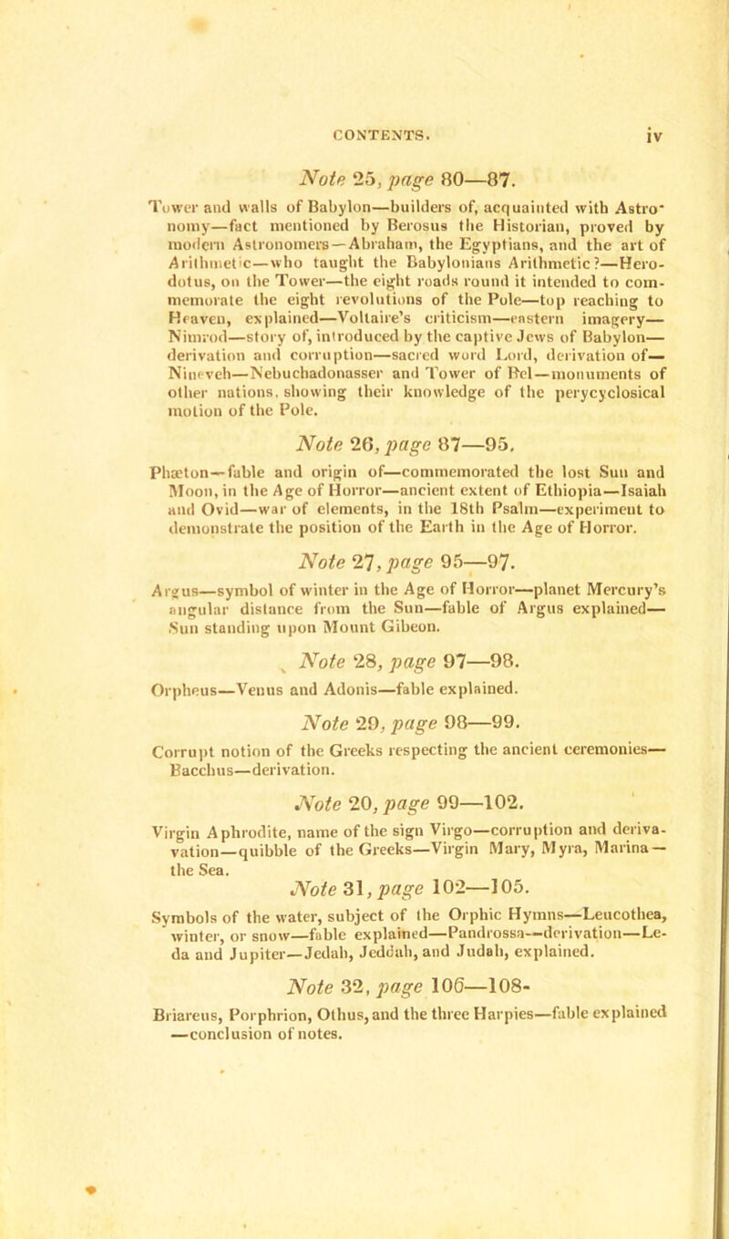 Note 25, page 80—87. Tower anil walls of Babylon—builders of, acquainted with Astro* no my—fact mentioned by Berosus the Historian, proved by modern Astronomers —Abraham, the Egyptians, and the art of Arithmetic—who taught the Babylonians Arithmetic?—Hero- dotus, on the Tower—the eight roads round it intended to com- memorate the eight revolutions of the Pole—top reaching to Heaven, explained—Voltaire’s criticism—eastern imagery— Nimrod—story of, introduced by the captive Jews of Babylon— derivation and corruption—sacred word Lord, derivation of— Nineveh—Nebuchadonasser anil Tower of Bel—monuments of other nations, showing their knowledge of the perycyclosical motion of the Pole. Note 26, page 87—95, Phaeton —fable and origin of—commemorated the lost Sun and Moon, in the Age of Horror—ancient extent of Ethiopia—Isaiah and Ovid—war of elements, in the 18th Psalm—experiment to demonstrate the position of the Earth in the Age of Horror. Note 27, page 95—97. Argus—symbol of winter in the Age of Horror—planet Mercury’s angular distance from the Sun—fable of Argus explained— .Sun standing upon Mount Gibeon. Note 28, page 97—98. Orpheus—Venus and Adonis—fable explained. Note 29, page 98—99. Corrupt notion of the Greeks respecting the ancient ceremonies— Bacchus—derivation. Note 20, page 99—102. Virgin Aphrodite, name of the sign Virgo—corruption and deriva- vation—quibble of the Greeks—Virgin Mary, Myra, Marina — the Sea. Note 31, page 102—105. Symbols of the water, subject of the Orphic Hymns—Leucothea, winter, or snow—fable explained—Pandrossa—derivation—Le- da and Jupiter—Jedah, Jeddah, and Judah, explained. Note 32, page 106—108- Briareus, Porphrion, Othus,and the three Harpies—fable explained —conclusion of notes.