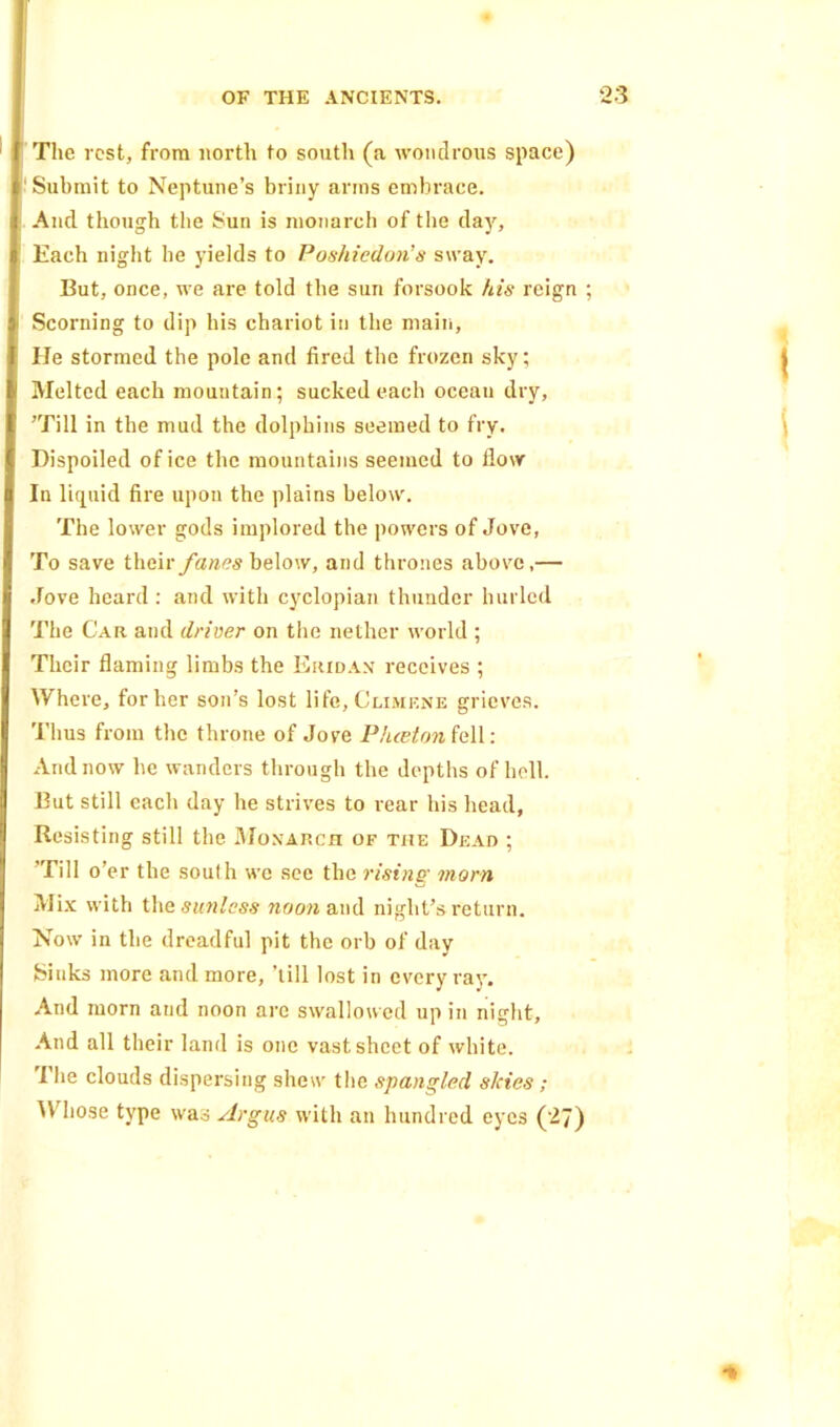 The rest, from north to south (a wondrous space) ' Submit to Neptune’s briny arms embrace. And though the Sun is monarch of the day. Each night he yields to Poshiedon’s sway. But, once, we are told the sun forsook his reign Scorning to dip his chariot in the main. He stormed the pole and fired the frozen sky; Melted each mountain; sucked each oceau dry, ’Till in the mud the dolphins seemed to fry. Dispoiled of ice the mountains seemed to flow In liquid fire upon the plains below. The lower gods implored the powers of Jove, To save t\\c\v fanes below, and thrones above,— Jove heard : and with cyclopian thunder hurled The Car and driver on the nether world ; Tlicir flaming limbs the Eridax receives ; Where, for her son’s lost life, Climene grieves. Thus from the throne of Jove Phcetnn fell: And now he wanders through the depths of hell. But still each day he strives to rear his head, Resisting still the Monarch of the Dead ; ’Till o’er the south we see the rising morn Mix with the sunless noon and night’s return. Now in the dreadful pit the orb of day Sinks more and more, ’till lost in every ray. And morn and noon are swallowed up in night, And all their land is one vast sheet of white. The clouds dispersing shew the spangled skies; Whose type was Argus with an hundred eyes (27)