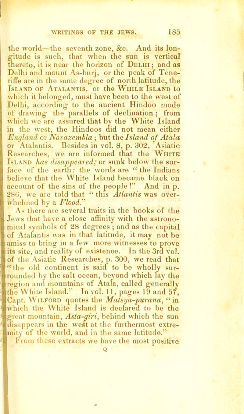 the world—the seventh zone, &e. And its lon- gitude is such, that when the sun is vertical thereto, it is near the horizon of Delhi ; and as Delhi and mount As-burj, or the peak of Tene- riffe are in the same degree of north latitude, the Island of Atalantis, or the While Island to which it belonged, must have been to the west of Delhi, according to the ancient Hindoo mode of drawing the parallels of declination ; from which we are assured that I Jl Wliite Island England or Novazembla ; but the Island of Atala or Atalantis. Besides in vol. 8, p. 302, Asiatic Researches, we are informed that the White Island has disappeared; or sunk belowr the sur- face of the earth: the words are “ the Indians believe that the White Island became black on account of the sins of the people !” And in p. 286, we are told that “ this Atlantis was over- whelmed by a Flood'' As there are several traits in the books of the Jews that have a close affinity with the astrono- mical symbols of 28 degrees ; and as the capital of Atalantis was in that latitude, it may not be amiss to bring in a few more witnesses to prove its site, and reality of existence. In the 3rd vol. of the Asiatic Researches, p. 300, we read that “ the old continent is said to be wholly sur- rounded by the salt ocean, beyond which lay the region and mountains of Atala, called generally the White Island.” In vol. 11, pages 19 and 57, Capt. Wilford quotes the Matsya-purana, “in [which the White Island is declared to be the great mountain, Asla-giri, behind which the sun (lisappears in the west at the furthermost extre- mity of the world, and in the same latitude.” I rom these extracts we have the most positive in the west, the Hindoos mean either Q