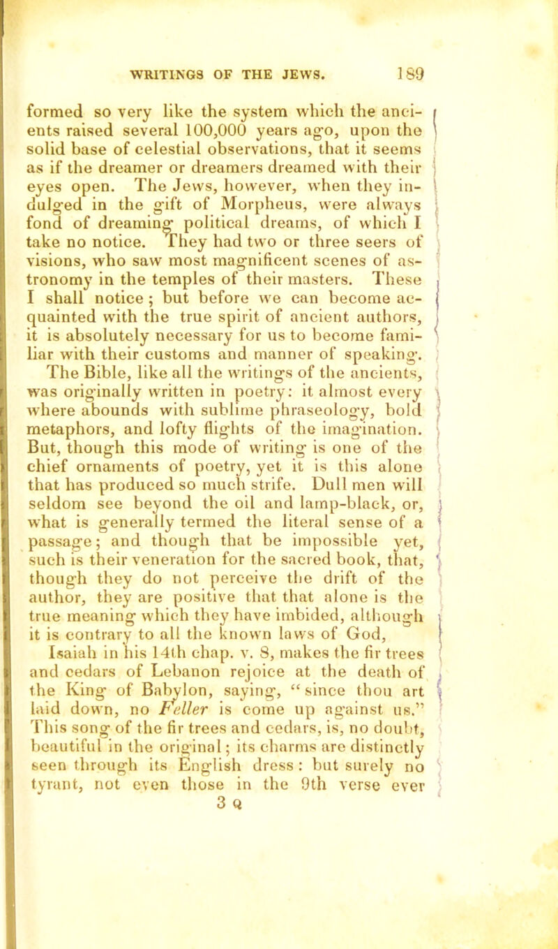 formed so very like the system which the anei- i ents raised several 100,000 years ago, upon the \ solid base of celestial observations, that it seems as if the dreamer or dreamers dreamed with their eyes open. The Jews, however, wThen they in- dulged in the gift of Morpheus, were always fond of dreaming- political dreams, of which I take no notice. They had two or three seers of visions, who saw most magnificent scenes of as- tronomy in the temples of their masters. These I shall notice ; but before we can become ac- quainted wfith the true spirit of ancient authors, it is absolutely necessary for us to become fami- ' liar with their customs and manner of speaking. The Bible, like all the waitings of the ancients, was orig’inally written in poetry: it almost every where abounds with sublime phraseology, bold metaphors, and lofty flights of the imagination. But, though this mode of writing is one of the chief ornaments of poetry, yet it is this alone that has produced so much strife. Dull men will seldom see beyond the oil and lamp-black, or, ] what is generally termed the literal sense of a ! passage; and though that be impossible yet, such is their veneration for the sacred book, that, '■ though they do not perceive the drift of the author, they are positive that that alone is the true meaning which they have imbided, although it is contrary to all the known laws of God, Isaiah in his 14th chap. v. 8, makes the fir trees and cedars of Lebanon rejoice at the death of the King of Babylon, saying, “since thou art , laid down, no Fidler is come up against us.” This song of the fir trees and cedars, is, no doubt, beautiful in the original; its charms are distinctly seen through its English dress : but surely no tyrant, not even those in the 9th verse ever 3 Q