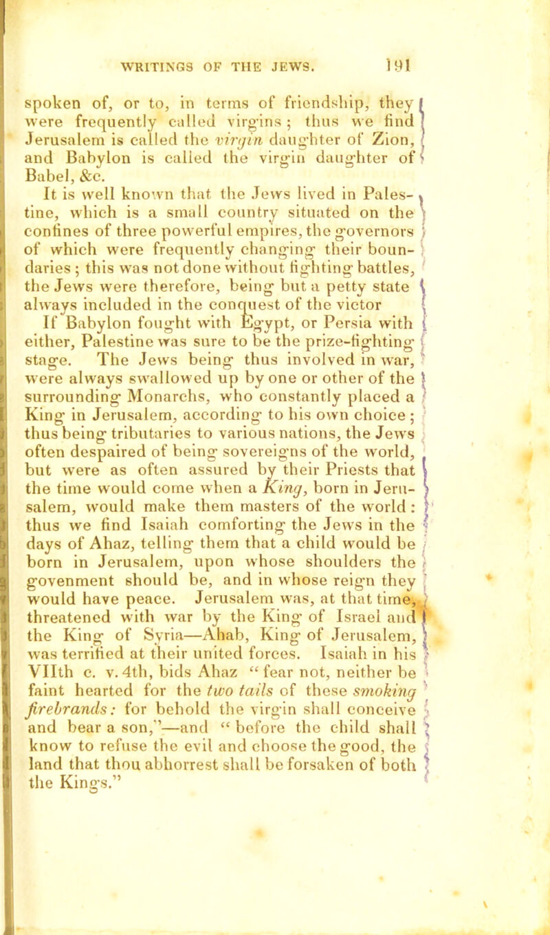 spoken of, or to, in terms of friendship, they were frequently called virgins; thus we find Jerusalem is called the virgin daughter of Zion, and Babylon is called the virgin daughter of Babel, &c. It is well known that the Jews lived in Pales- tine, which is a small country situated on the confines of three powerful empires, the governors of which were frequently changing their boun- daries ; this was not done without fighting battles, the Jews were therefore, being but a petty state always included in the conquest of the victor If Babylon fought with Eg’ypt, or Persia with either, Palestine was sure to be the prize-fighting stage. The Jews being thus involved in war, were always swallowed up by one or other of the surrounding Monarchs, who constantly placed a King in Jerusalem, according to his own choice ; thus being tributaries to various nations, the Jews often despaired of being sovereigns of the world, but were as often assured by their Priests that the time would come when a King, born in Jeru- salem, would make them masters of the world : thus we find Isaiah comforting the Jews in the days of Ahaz, telling them that a child would be born in Jerusalem, upon whose shoulders the govenment should be, and in whose reign they would have peace. Jerusalem was, at that time, threatened with war by the King of Israel and the King of Syria—Ahab, King of Jerusalem, was terrified at their united forces. Isaiah in his Vllth c. v. 4th, bids Ahaz “ fear not, neither be faint hearted for the two tails of these smoking firebrands: for behold the virgin shall conceive and bear a son,’’—and “ before the child shall know to refuse the evil and choose the good, the land that thou abhorrest shall be forsaken of both the Kings.”