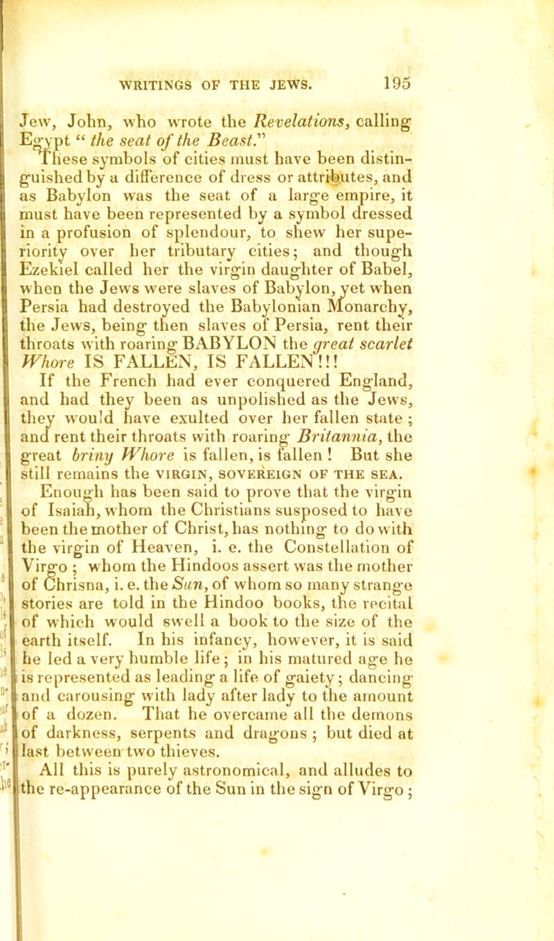 Jew, John, who wrote the Revelations, calling Egypt “ the seat of the Beast.''' These symbols of cities must have been distin- guished by a difference of dress or attributes, and as Babylon was the seat of a large empire, it must have been represented by a symbol dressed in a profusion of splendour, to shew her supe- riority over her tributary cities; and though Ezekiel called her the virgin daughter of Babel, when the Jews were slaves of Babylon, yet when Persia had destroyed the Babylonian Monarchy, the Jews, being then slaves of Persia, rent their throats with roaring BABYLON the great scarlet Whore IS FALLEN, IS FALLEN!!! If the French had ever conquered England, and had they been as unpolished as the Jews, they would have exulted over her fallen state ; and rent their throats with roaring Britannia, the great briny Whore is fallen, is fallen ! But she still remains the virgin, sovereign of the sea. Enough has been said to prove that the virgin of Isaiah, whom the Christians susposed to have been the mother of Christ, has nothing to do with the virgin of Heaven, i. e. the Constellation of Virgo ; whom the Hindoos assert was the mother of Chrisna, i. e. the Sun, of whom so many strange stories are told in the Hindoo books, the recital of which would swell a book to the size of the earth itself. In his infancy, how ever, it is said he led a very humble life; in his matured age he is represented as leading a life of gaiety; dancing and carousing with lady after lady to the amount of a dozen. That he overcame all the demons |of darkness, serpents and dragons; but died at | last between two thieves. All this is purely astronomical, and alludes to iithe re-appearance of the Sun in the sign of Virgo ;