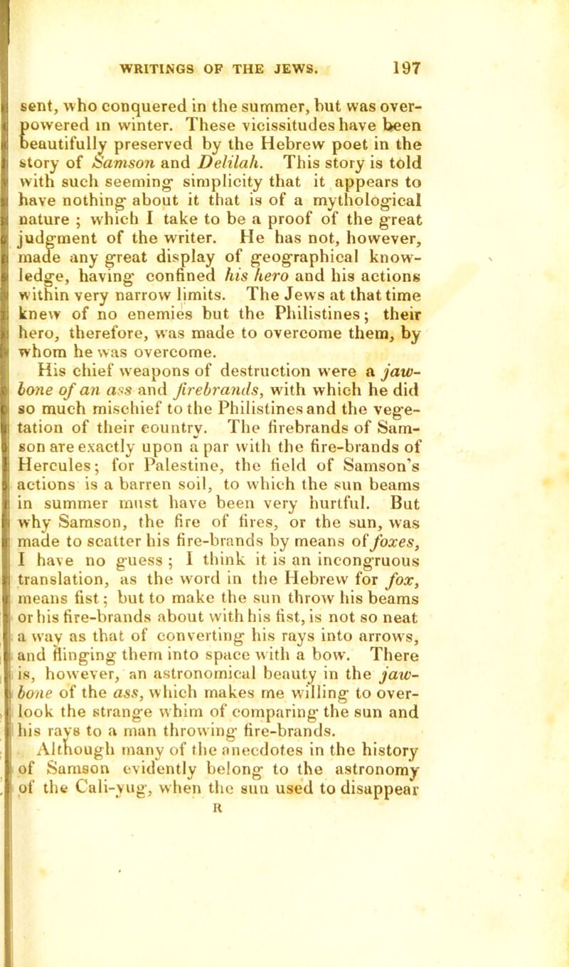 sent, who conquered in the summer, but was over- powered in winter. These vicissitudes have been beautifully preserved by the Hebrew poet in the story of &amso?i and Delilah. This story is told with such seeming1 simplicity that it appears to have nothing1 about it that is of a mythological nature ; which I take to be a proof of the great judgment of the writer. He has not, however, made any great display of geographical know- ledge, having confined his hero and his actions within very narrow limits. The Jews at that time knew of no enemies but the Philistines; their hero, therefore, was made to overcome them, by whom he was overcome. His chief weapons of destruction were a jaw- bone of an ass and firebrands, with which he did so much mischief to the Philistines and the vege- tation of their country. The firebrands of Sam- son are exactly upon a par with the fire-brands of Hercules; for Palestine, the field of Samson’s actions is a barren soil, to which the sun beams in summer must have been very hurtful. But why Samson, the fire of fires, or the sun, was made to scatter his fire-brands by means of foxes, I have no guess ; I think it is an incongruous translation, as the word in the Hebrew for fox, means fist; but to make the sun throw his beams or his fire-brands about with his fist, is not so neat a way as that of converting his rays into arrows, and flinging them into space with a bow. There is, however, an astronomical beauty in the jaw- bone of the ass, which makes me w illing to over- look the strange whim of comparing the sun and his rays to a man throw ing fire-brands. Although many of the anecdotes in the history of Samson evidently belong to the astronomy of the Cali-yug, when the sun used to disappear H