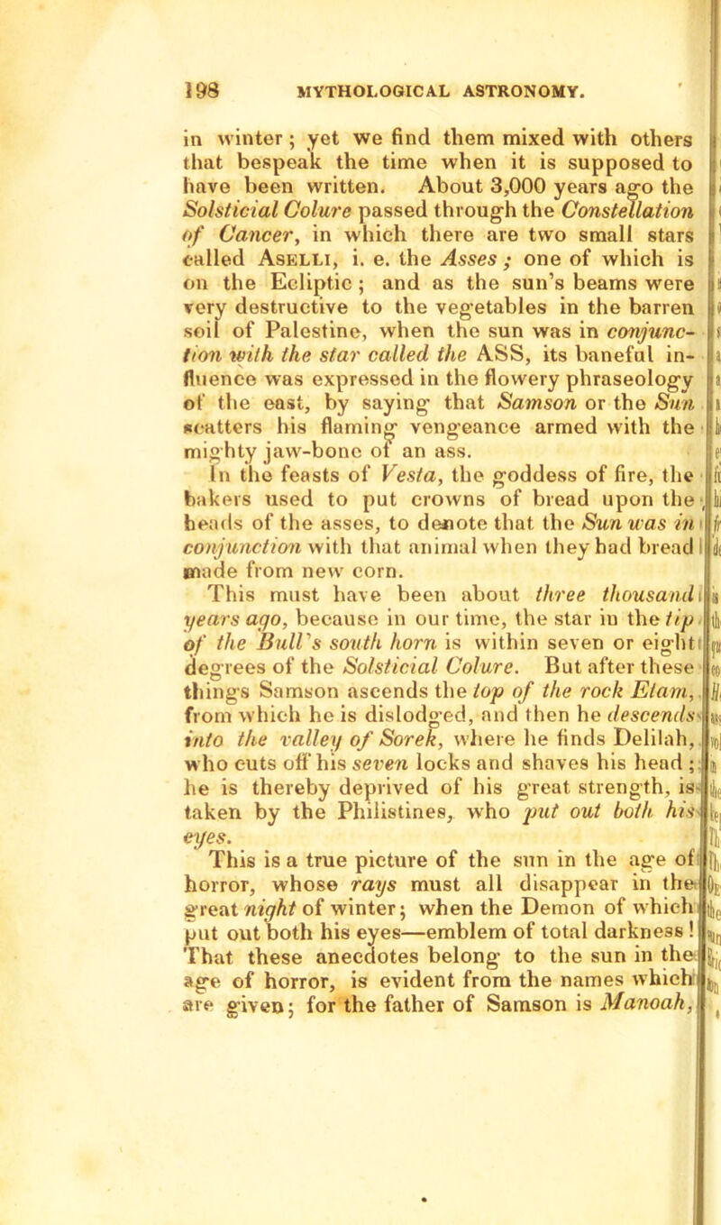 in winter; yet we find them mixed with others that bespeak the time when it is supposed to have been written. About 3,000 years ago the Solsticial Colure passed through the Constellation of Cancer, in which there are two small stars called Aselli, i. e. the Asses ; one of which is on the Ecliptic ; and as the sun’s beams were very destructive to the vegetables in the barren soil of Palestine, when the sun was in conjunc- tion with the star called the ASS, its baneful in- fluence was expressed in the flowery phraseology of the east, by saying that Samson or the Sun scatters his flaming veng-eance armed with the mighty jaw-bone ot an ass. In the feasts of Vesta, the goddess of fire, the bakers used to put crowns of bread upon the heads of the asses, to denote that the Sun was in conjunction with that animal when they had bread made from new corn. This must have been about three thousand years ago, because in our time, the star in the tip of the Bull's south horn is within seven or eight degrees of the Solsticial Colure. But after these things Samson ascends the top of the rock Elam, from which he is dislodged, and then he descends into the valley of Sorek, where he finds Delilah, who cuts off his seven locks and shaves his head ; he is thereby deprived of his great strength, is taken by the Philistines, who put out both his eyes. This is a true picture of the sun in the age of horror, whose rays must all disappear in the great night of winter; when the Demon of which put out both his eyes—emblem of total darkness ! That these anecdotes belong to the sun in the age of horror, is evident from the names which are given; for the father of Samson is Manoah, e ' ff 11 lit i h Oe Ik