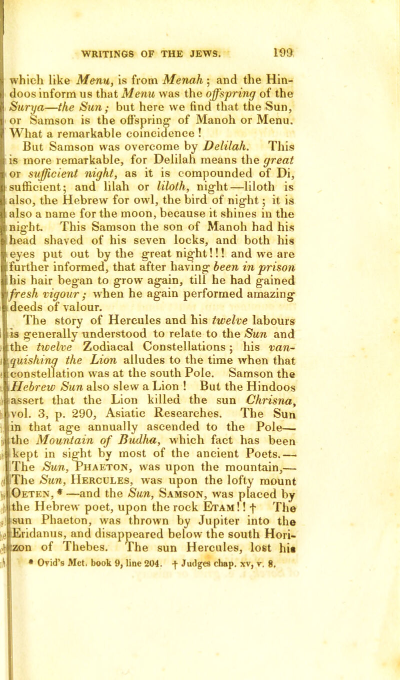 which like Menu, is from Menah • and the Hin- doos inform us that Menu was the offspring of the Surya—the Sun; but here we find that the Sun, or Samson is the offspring1 of Manoh or Menu. What a remarkable coincidence ! But Samson was overcome by Delilah. This is more remarkable, for Delilah means the great or sufficient night, as it is compounded of Di, sufficient; and lilah or liloth, night—liloth is also, the Hebrew for owl, the bird of night; it is also a name for the moon, because it shines in the night This Samson the son of Manoh had his ; head shaved of his seven locks, and both his eyes put out by the great night!!! and we are further informed, that after having been in prison his hair began to grow again, till he had gained 'fresh vigour ; when he again performed amazing i deeds of valour. The story of Hercules and his twelve labours is generally understood to relate to the Sun and (the twelve Zodiacal Constellations; his van- quishing the Lion alludes to the time when that !constellation was at the south Pole. Samson the \ Hebrew Sun also slew a Lion ! But the Hindoos iassert that the Lion killed the sun Chrisna, vol. 3, p. 290, Asiatic Researches. The Sun in that age annually ascended to the Pole— the Mountain of Budha, which fact has been i kept in sight by most of the ancient Poets.— The Sun, Phaeton, was upon the mountain,— of The Sun, Hercules, was upon the lofty mount ),j Oeten, * —and the Sun, Samson, was placed by ji the Hebrew poet, upon the rock Etam !! f The i sun Phaeton, was thrown by Jupiter into the heiEridanus, and disappeared below the south Hori- ct zon of Thebes. The sun Hercules, lo6t hit ifl • Ovid’s Met. book 9, line 204. Judges chap, xv, y. 8,