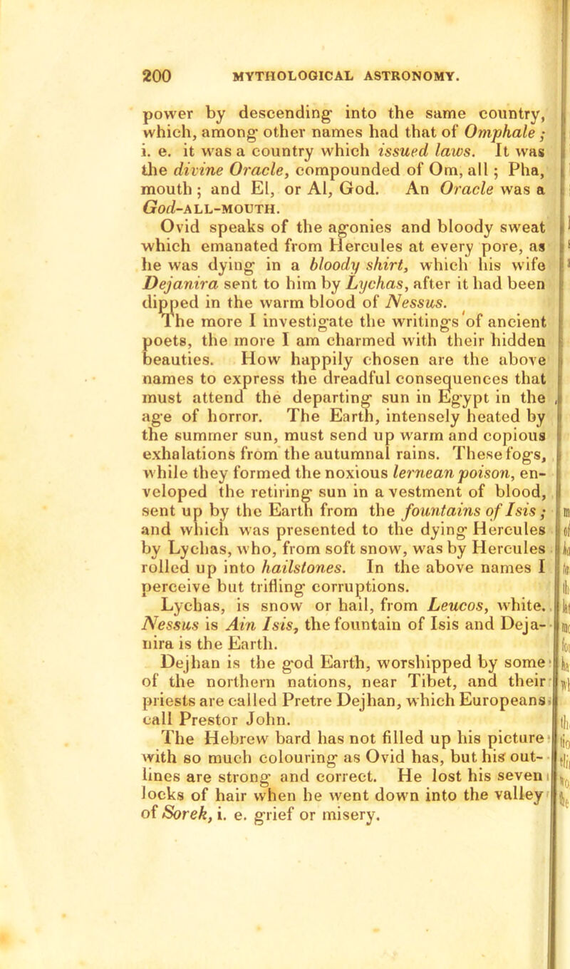 power by descending- into the same country, which, among- other names had that of Omphale ; i. e. it was a country which issued laws. It was the divine Oracle, compounded of Om, all; Pha, mouth ; and El, or Al, God. An Oracle was a God-ALL-MOUTH. Ovid speaks of the ag-onies and bloody sweat which emanated from Hercules at every pore, as lie was dying- in a bloody shirt, which his wife Dejanira sent to him by Lychas, after it had been dipped in the warm blood of Nessus. rl he more I investigate the writings of ancient poets, the more I am charmed with their hidden beauties. How happily chosen are the above names to express the dreadful consequences that must attend the departing sun in Egypt in the age of horror. The Earth, intensely heated by the summer sun, must send up warm and copious exhalations from the autumnal rains. These fogs, while they formed the noxious lernean poison, en- veloped the retiring sun in a vestment of blood, sent up by the Earth from the fountains of Isis ; and which was presented to the dying Hercules by Lychas, who, from soft snow, w-as by Hercules rolled up into hailstones. In the above names I perceive but trifling corruptions. Lychas, is snow or hail, from Leucos, white. Nessus is Ain Isis, the fountain of Isis and Deja- nira is the Earth. Dejlian is the god Earth, worshipped by some of the northern nations, near Tibet, and their priests are called Pretre Dejhan, which Europeans call Prestor John. The Hebrew bard has not filled up his picture with so much colouring as Ovid has, but his out- lines are strong and correct. He lost his seven i locks of hair when he went down into the valley of Sorek, i. e. grief or misery. . to.