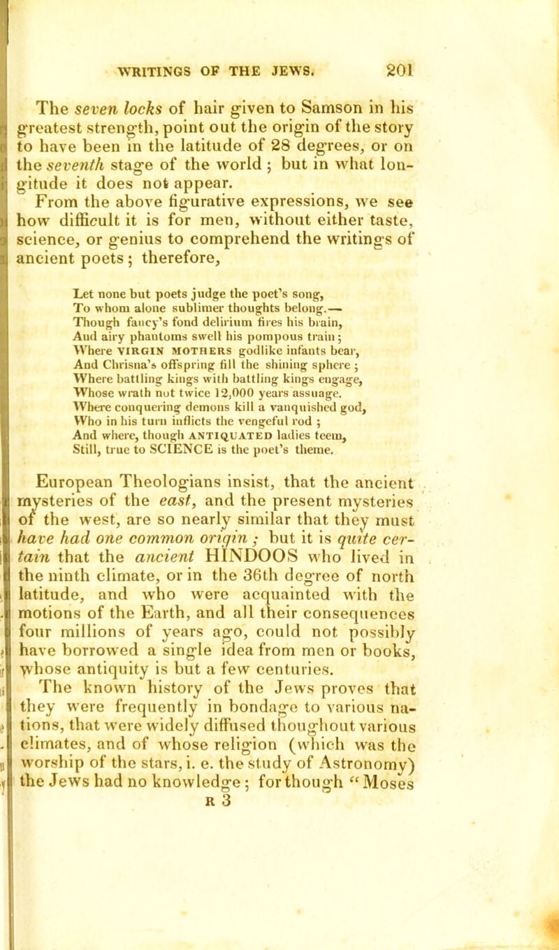 The seven locks of hair given to Samson in his greatest strength, point out the origin of the story to have been in the latitude of 28 degrees, or on the seventh stage of the world ; but in what lon- gitude it does not appear. From the above fig-urative expressions, we see how difficult it is for men, without either taste, science, or genius to comprehend the writings of ancient poets; therefore, Let none but poets judge the poet’s song, To whom alone sublimer thoughts belong.— Though fancy’s fond delirium tires his brain, And airy phantoms swell his pompous train; Where virgin mothers godlike infants bear, And Cbrisna’s offspring fill the shining sphere ; Where battling kings with battling kings engage, Whose wrath not twice 12,000 years assuage. Where conquering demons kill a vanquished god. Who in his turn inflicts the vengeful rod ; And where, though antiquated ladies teem. Still, true to SCIENCE is the poet’s theme. European Theologians insist, that the ancient mysteries of the east, and the present mysteries o£ the west, are so nearly similar that they must have had one common origin ; but it is quite cer- tain that the ancient HINDOOS who lived in the ninth climate, or in the 36th degree of north latitude, and who were acquainted with the motions of the Earth, and all their consequences four millions of years ago, could not possibly have borrowed a single idea from men or books, whose antiquity is but a few centuries. The known history of the Jews proves that they were frequently in bondage to various na- tions, that were widely diffused thougliout various climates, and of whose religion (which was the worship of the stars, i. e. the study of Astronomy) the Jews had no knowledge; for though “ Moses R 3