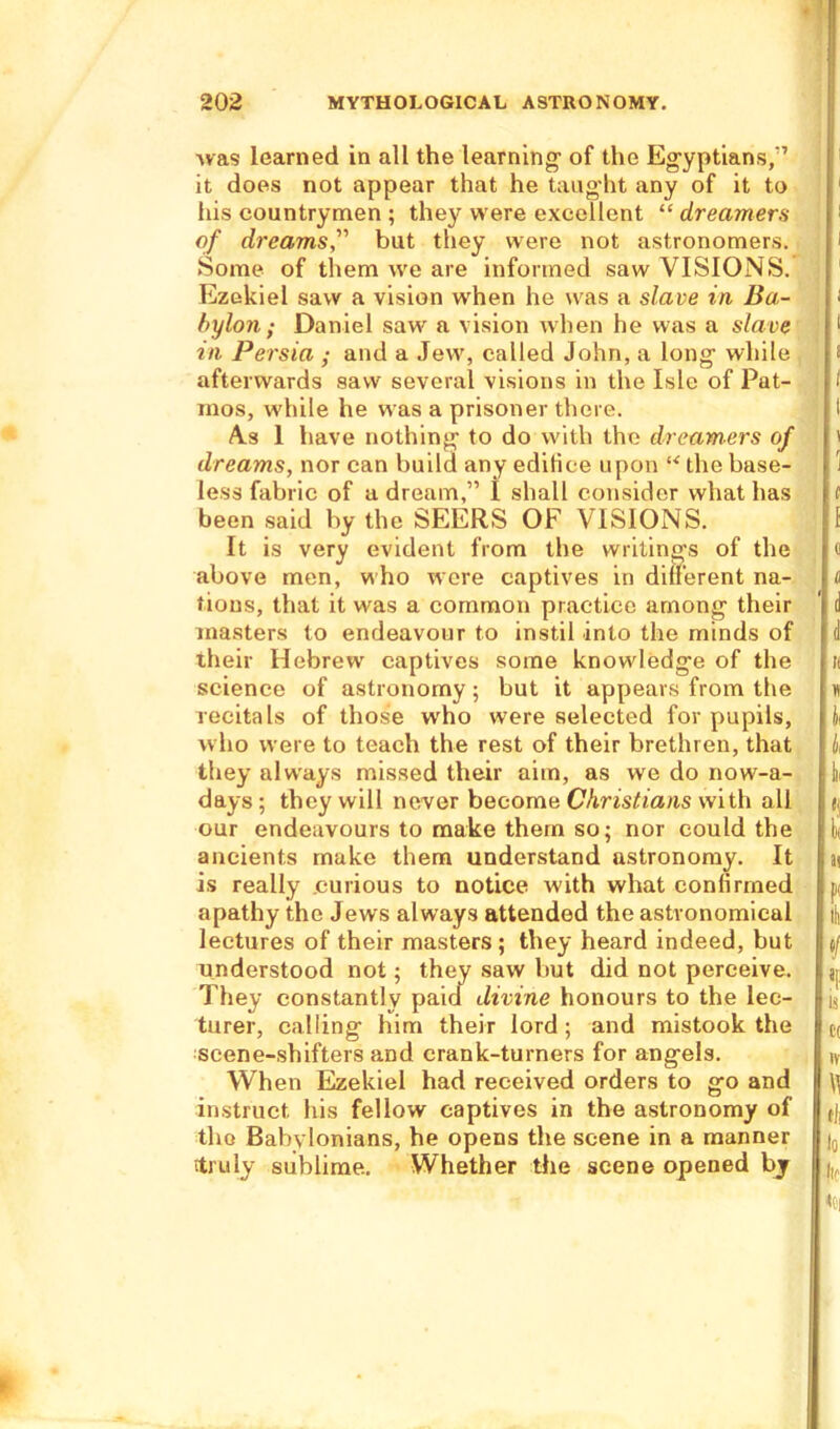 was learned in all the learning1 of the Egyptians/7 it does not appear that he taught any of it to his countrymen ; they were excellent “ dreamers of dreams,” but they were not astronomers. .Some of them we are informed saw VISIONS. Ezekiel saw a vision when he was a slave in Ba- bylon ; Daniel saw a vision when he was a slave in Persia ; and a Jew, called John, a long1 while afterwards saw several visions in the Isle of Pat- inos, while he was a prisoner there. A.s 1 have nothing1 to do with the dreamers of dreams, nor can build any edilice upon “ the base- less fabric of a dream,” I shall consider what has been said by the SEERS OF VISIONS. It is very evident from the writing's of the above men, who were captives in different na- tions, that it was a common practice among their masters to endeavour to instil into the minds of their Hebrew captives some knowledge of the science of astronomy; but it appears from the recitals of those who were selected for pupils, who were to teach the rest of their brethren, that they always missed their aim, as we do now-a- days; they will never become Christians with all our endeavours to make them so; nor could the ancients make them understand astronomy. It is really curious to notice with what confirmed apathy the Jews always attended the astronomical lectures of their masters ; they heard indeed, but understood not; they saw but did not perceive. They constantly paid divine honours to the lec- turer, calling him their lord ; and mistook the scene-shifters and crank-turners for angels. When Ezekiel had received orders to go and Instruct his fellow captives in the astronomy of the Babylonians, he opens the scene in a manner itruly sublime. Whether the scene opened by