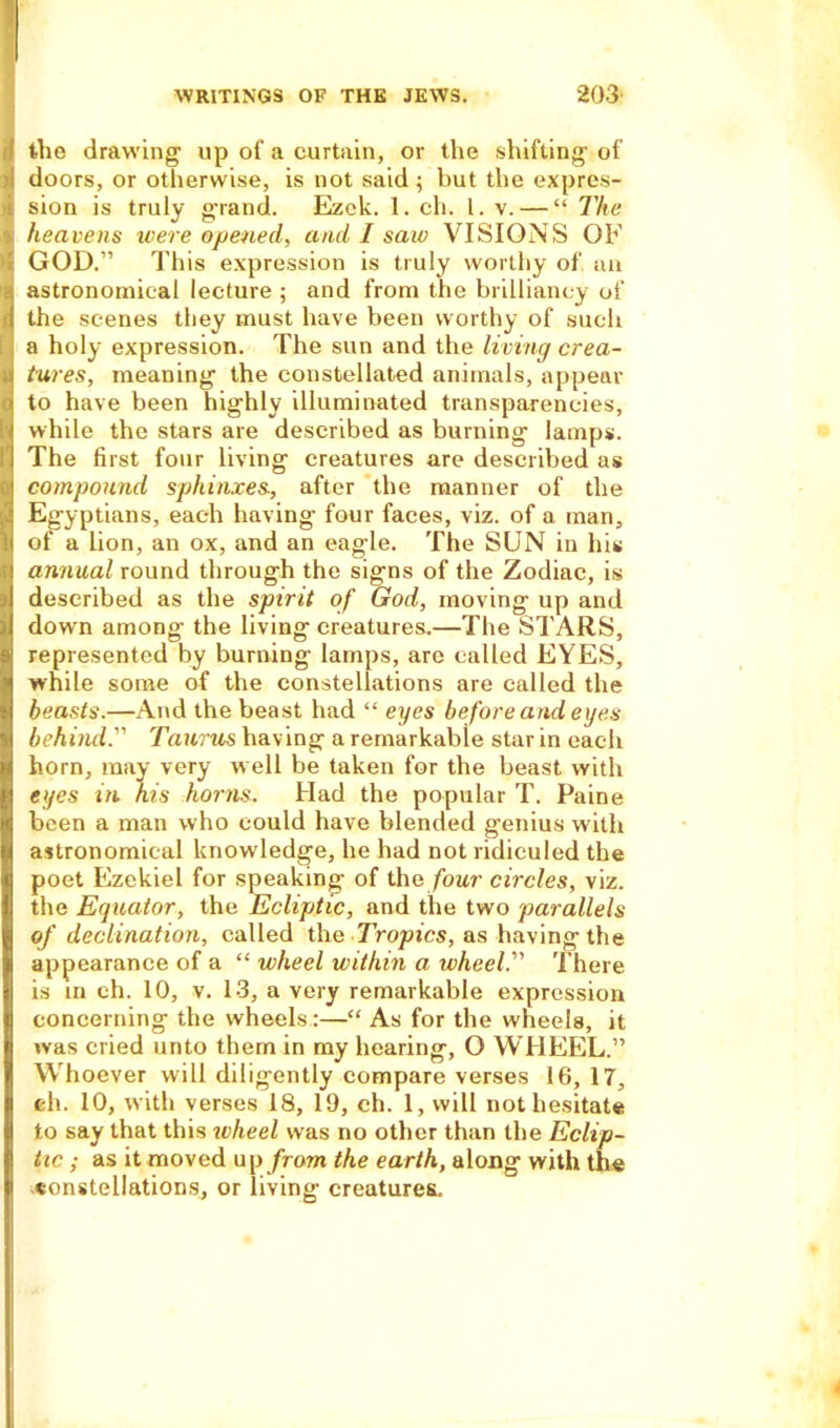 I the drawing up of a curtain, or the shifting of I doors, or otherwise, is not said ; but the expres- sion is truly g’rand. Ezek. 1. ch. 1. v. — “ The heavens were opened, and I saw VISIONS OF GOD.” This expression is truly worthy of an astronomical lecture ; and from the brilliancy of the scenes they must have been worthy of such a holy expression. The sun and the living crea- tures, meaning the constellated animals, appear to have been highly illuminated transparencies, while the stars are described as burning lamps. The first four living creatures are described as compound sphinxes., after the manner of the Egyptians, each having four faces, viz. of a man, of a lion, an ox, and an eagle. The SUN in his annual round through the signs of the Zodiac, is described as the spirit of God, moving up and down among the living creatures.—The STARS, represented by burning lamps, are called EYES, while some of the constellations are called the beasts.—And the beast had “ eyes before and eyes behind. Taurus having a remarkable star in each horn, may very well be taken for the beast with eyes in. his horns. Had the popular T. Paine been a man who could have blended genius with astronomical know ledge, he had not ridiculed the poet Ezekiel for speaking of the four circles, viz. the Equator, the Ecliptic, and the two parallels of declination, called the Tropics, as having the appearance of a “ wheel within a ivheel. There is in ch. 10, v. 13, a very remarkable expression concerning the wheels:—“ As for the wheels, it was cried unto them in my hearing, O WHEEL.” Whoever will diligently compare verses 16, 17, eh. 10, with verses 18, 19, ch. 1, will not hesitate to say that this wheel was no other than the Eclip- tic ; as it moved up from the earth, along with the constellations, or living’ creatures.