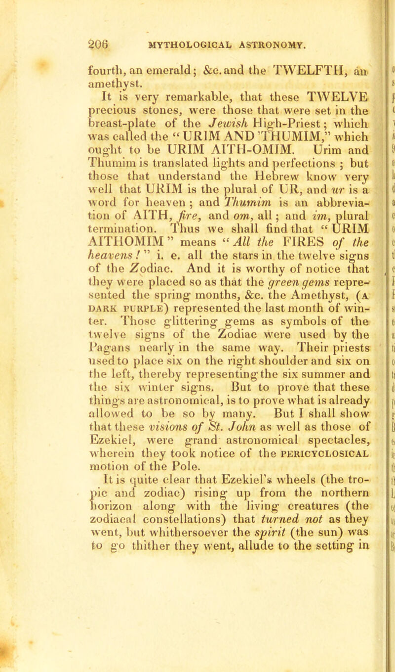 fourth, an emerald; &c.and the TWELFTH, an amethyst. It is very remarkable, that these TWELVE precious stones, were those that were set in the breast-plate of the Jewish High-Priest; which was called the “ UR1M AND THUMIM,” which ought to be URIM AITH-OMIM. Urim and Thumim is translated lights and perfections ; but those that understand the Hebrew know very well that URIM is the plural of UR, and nr is a word for heaven ; and Thumim is an abbrevia- tion of AITH, fire, and om, all; and im, plural termination. Thus we shall find that “URIM AITHOMIM” means “All the FIRES of the heavens ! ” i. e. all the stars in the twelve signs of the .Zodiac. And it is worthy of notice that they were placed so as that the green gems repre- sented the spring months, &c. the Amethyst, (a dark turple) represented the last month of win- ter. Those glittering gems as symbols of the twelve signs of the Zodiac were used by the Ragans nearly in the same way. Their priests used to place six on the right shoulder and six on the left, thereby representing the six summer and the six winter signs. But to prove that these things are astronomical, is to prove what is already allowed to be so by many. But I shall show that these visions of St. John as well as those of Ezekiel, were grand astronomical spectacles, wherein they took notice of the pericyclosical motion of the Pole. It is quite clear that Ezekiel’s wheels (the tro- pic and zodiac) rising up from the northern horizon along with the living creatures (the zodiacal constellations) that turned not as they went, but whithersoever the spirit (the sun) was to go thither they went, allude to the setting in