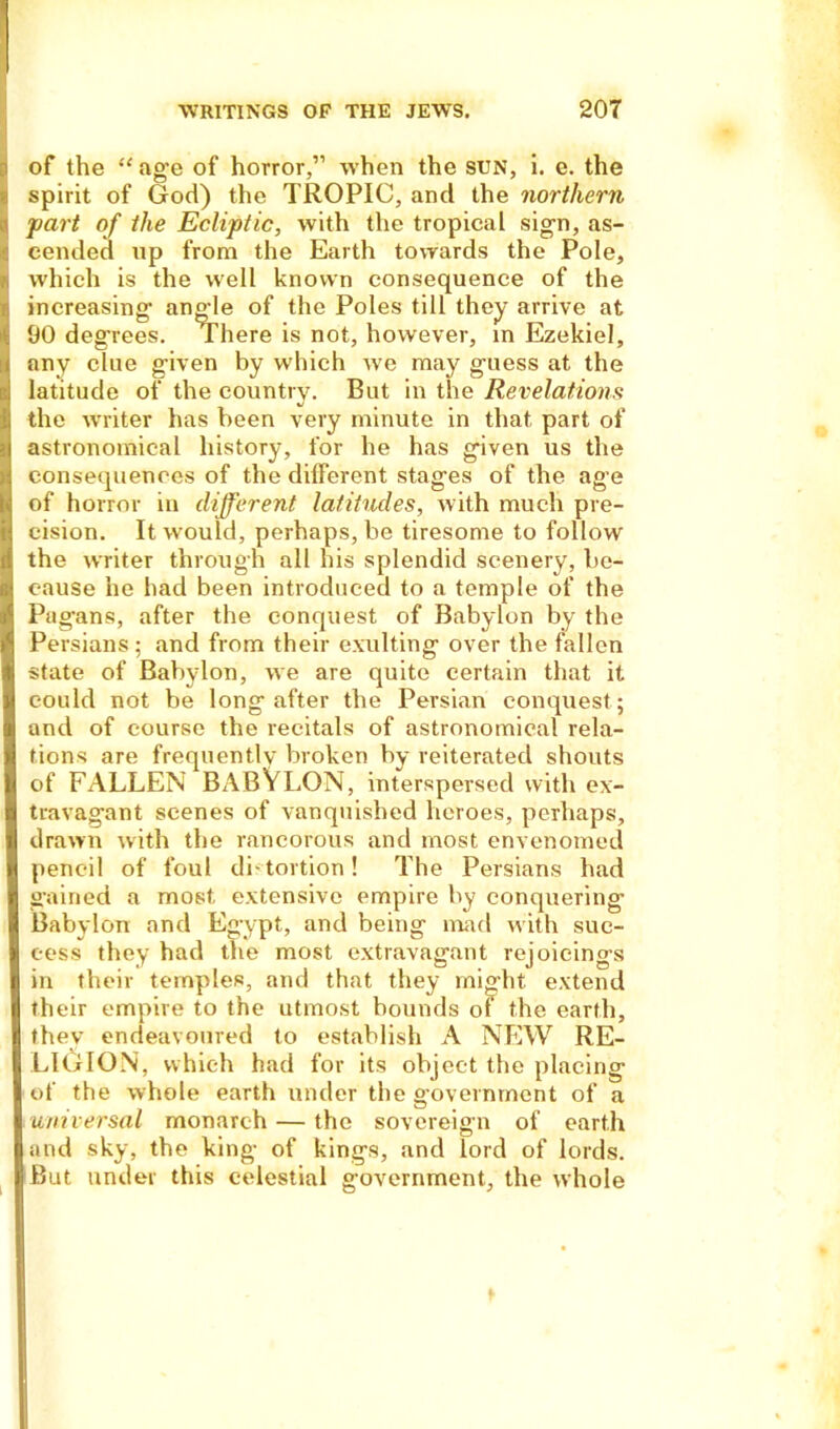 of the “ age of horror,” when the sun, i. e. the spirit of God) the TROPIC, and the northern part of the Ecliptic, with the tropical sign, as- cended up from the Earth towards the Pole, which is the well known consequence of the increasing' angle of the Poles till they arrive at 90 degrees. There is not, however, m Ezekiel, any clue given by which we may guess at the latitude of the country. But in the Revelations the writer has been very minute in that part of astronomical history, for he has given us the consequences of the different stages of the age of horror in different latitudes, with much pre- cision. It would, perhaps, bo tiresome to follow the writer through all his splendid scenery, be- cause he had been introduced to a temple of the Pagans, after the conquest of Babylon by the Persians; and from their exulting over the fallen state of Babylon, we are quite certain that it could not be long after the Persian conquest; and of course the recitals of astronomical rela- tions are frequently broken by reiterated shouts of FALLEN BABYLON, interspersed with ex- travagant scenes of vanquished heroes, perhaps, drawn with the rancorous and most envenomed pencil of foul distortion! The Persians had gained a most extensive empire by conquering Babylon and Egypt, and being mad with suc- cess they had the most extravagant rejoicings in their temples, and that they might extend their empire to the utmost bounds of the earth, they endeavoured to establish A NEW RE- LIGION, which had for its object the placing of the whole earth under the government of a universal monarch — the sovereign of earth and sky, the king of kings, and lord of lords. But under this celestial government, the whole