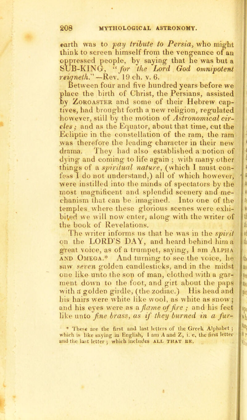 earth was to pay tribute to Persia, who might think to screen himself from the vengeance 01 an oppressed people, by saying that he was but a SUB-KING, “for the Lord God omnipotent reigneth. —Rev. 19 ch. v. 6. Between four and five hundred years before we place the birth of Christ, the Persians, assisted by Zoroaster and some of their Hebrew cap- tives, had brought forth a new religion, regulated however, still by the motion of Astronomical cir- cles ; and as the Equator, about that time, cut the Ecliptic in the constellation of the ram, the ram was therefore the leading character in their new drama. They had also established a notion of dying and coming to life again ; with many other things of a spiritual nature, (which I must con- fess f do not understand,) all of which however, were instilled into the minds of spectators by the most magnificent and splendid scenery and me- chanism that can be imagined. Into one of the temples where these glorious scenes were exhi- bited we will now enter, along with the writer of the book of Revelations. The writer informs us that he was in the spirit on the LORD'S DAY, and heard behind him a great voice, as of a trumpet, saying, I am Alpha and Omega.* And turning to see the voice, he saw seven golden candlesticks, and in the midst one like unto the son of man, clothed with a gar- ment down to the foot, and girt about the paps with a golden girdle, (the zodiac.) His head and his hairs were white like wool, as white as snow ; and his eyes were as afiame office ; and his feet like unto fine brass, as if they burned in a fur- * These are the first anil last letters of the Greek Alphabet ; which is like saying iu English, 1 am A and Z, i. e. the first letter and the last letter ; which includes ALL THAT EE.