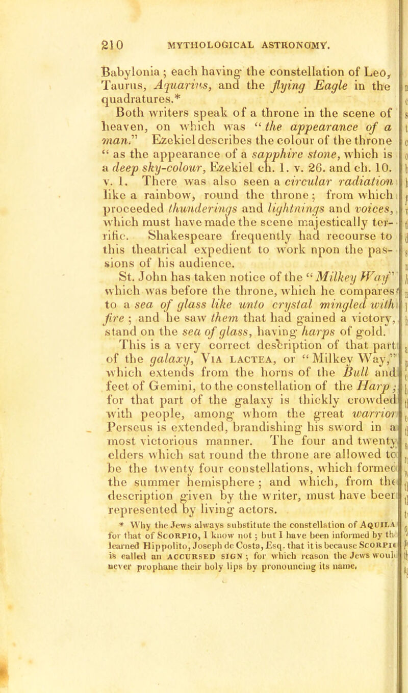 Babylonia ; each having- the constellation of Leo, Taurus, Aquarius, and the flying Eagle in the quadratures.* Both writers speak of a throne in the scene of heaven, on which was “ the appearance of a man.” Ezekiel describes the colour of the throne “ as the appearance of a sapphire stone, which is a deep sky-colour, Ezekiel eh. 1. v. 26. and ch. 10. v. 1. There was also seen a circular radiation like a rainbow, round the throne ; from which proceeded thunderings and lightnings and voices, which must have made the scene majestically ter- rific. Shakespeare frequently had recourse to this theatrical expedient to work npon the pas- sions of his audience. St. John has taken notice of the “ Milkey Waif which was before the throne, which he compares-' to a sea of glass like unto crystal mingled with fire ; and he saw them that had gained a victory, stand on the sea of glass, having- harps of g-old. This is a very correct description of that part of the galaxy, Via lactea, or “Milkey Way,” which extends from the horns of the Bull and feet of Gemini, to the constellation of the Harp; for that part of the galaxy is thickly crowded with people, among’ whom the great warrior Perseus is extended, brandishing- his sword in a most victorious manner. The four and twenty ciders which sat round the throne are allowed tc be the twenty four constellations, which formed the summer hemisphere; and which, from tin description given by the writer, must have beer represented by living- actors. * Why the Jews always substitute the constellation of Aquii.a for that of Scorpio, I know not; but 1 have been informed by th learned Hippolito, Joseph de Costa, Esq. that it is because Scorpii is called an accursed sign; for which reason the Jews wouk never prophaue their holy lips by pronouncing its name,