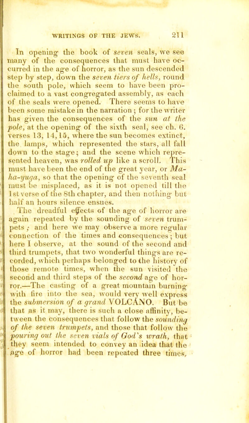 In opening* the book of seven seals, we see many of the consequences that must have oc- curred in the ag*e of horror, as the sun descended step by step, down the seven tiers of hells, round the south pole, which seem to have been pro- claimed to a vast congregated assembly, as each of the seals were opened. There seems to have been some mistake in the narration ; for the writer has given the consequences of the sun at the ■pole, at the opening of the sixth seal, see ch. G. verses 13, 14,15, where the sun becomes extinct, the lamps, which represented the stars, all fall down to the stage* and the scene which repre- sented heaven, was rolled up like a scroll. This must have been the end of the great year, or Ma- ha-yuga, so that the opening of the seventh seal must be misplaced, as it is not opened till the 1st verse of the 8th chapter, and then nothing but half an hours silence ensues. The dreadful ejects of the age of horror are again repeated by the sounding of seven trum- pets ,* and here we may observe a more regular connection of the times and consequences; but here I observe, at the sound of the second and third trumpets, that two wonderful things are re- corded, which perhaps belonged to the history of » those remote times, when the sun visited the i; second and third steps of the second age of hor- i' ror.—The casting of a great mountain burning with fire into the sea, would very well express the submersion of a grand VOLCANO. But be et that as it may, there is such a close affinity, be- tween the consequences that follow the sounding i, of the seven trumpets, and those that follow the pouring out the seven vials of God's wrath, that they seem intended to convey an idea that the age of horror had been repeated three times.