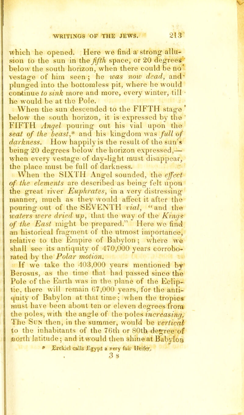 which he opened. Here we find a strong1 allu- sion to the sun in the fifth space, or 20 degrees below the south horizon, when there could be no vestage of him seen; he was now dead, and' plunged into the bottomless pit, where he would continue to sink more and more, every winter, till he would be at the Pole. When the sun descended to the FIFTH stag-e ' below the south horizon, it is expressed by the 1 FIFTH Angel pouring out his vial upon the seat of the beast,* and his kingdom was full of darkness. Flow happily is the result of the sun’s being 20 degrees below the horizon expressed,— when every vestage of day-light must disappear, the place must be full of darkness. When the SIXTH Angel sounded, the effect cf the elements are described as being felt upon the great river Euphrates, in a very distressing manner, much as they would affect it after the pouring out of the SEVENTFI vial, “and the waters were dried up, that the way of the Kings• of the East might be prepared.” Here we find an historical fragment of the utmost importance, relative to the Empire of Babylon; where we shall see its antiquity of 470,000 years corrobo- rated by the Polar motion. If we take the 403,000 years mentioned by Berosus, as the time that had passed since the Pole of the Earth was in the plane of the Eclip- tic, there will remain 67,000 years, for the anti- quity of Babylon at that time; when the tropics must have been about ten or eleven degrees from the poles, with the angle of the poles increasing. The Sun then, in the summer, would be vertical to the inhabitants of the 76th or 80th degree of jBOlth latitude; and it would then shine at Babyloi) * Ezekiel calls Egypt a very fail- Heifer. 3 s