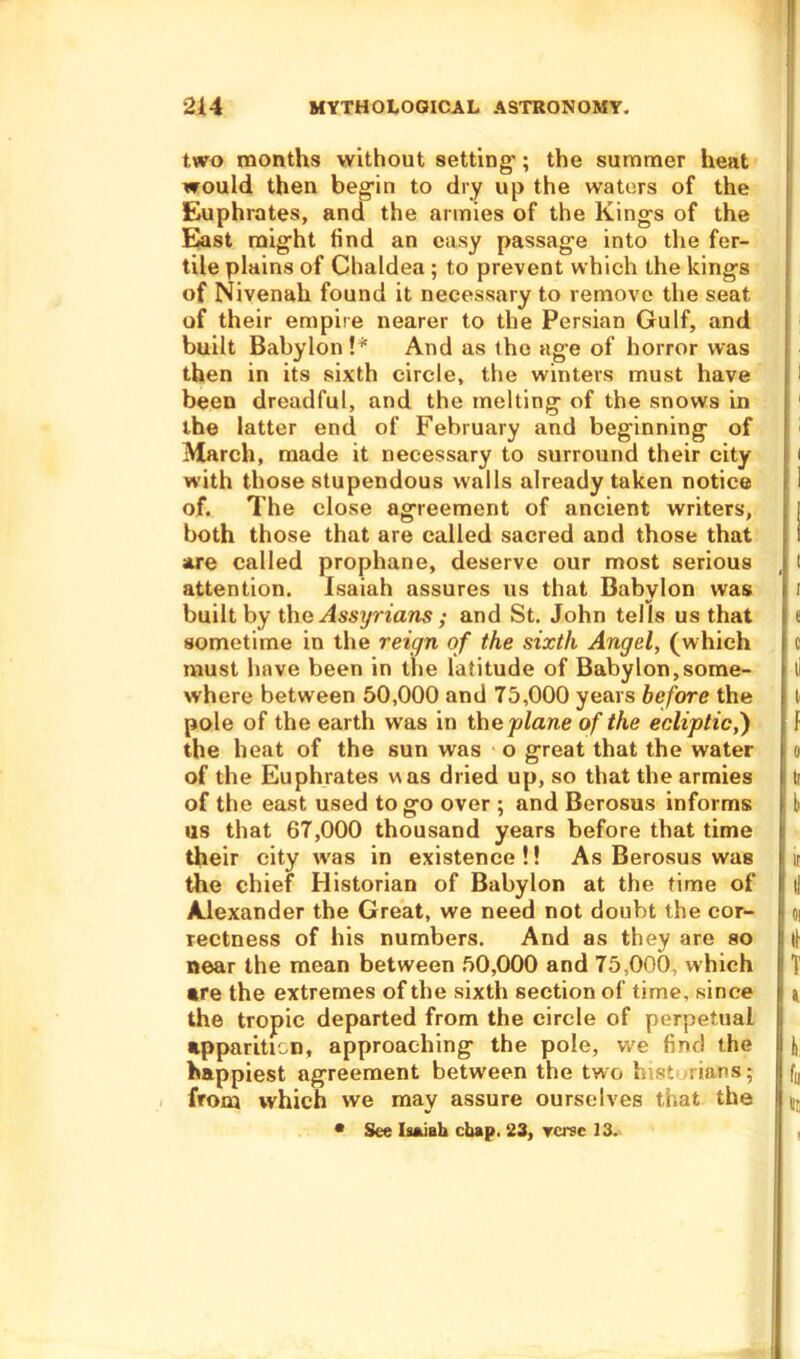 two months without setting'; the summer heat would then begin to dry up the waters of the Euphrates, and the armies of the Kings of the East might find an easy passage into the fer- tile plains of Chaldea ; to prevent which the king-s of Nivenah found it necessary to remove the seat of their empire nearer to the Persian Gulf, and built Babylon !* And as the age of horror was then in its sixth circle, the winters must have been dreadful, and the melting- of the snows in the latter end of February and beginning of March, made it necessary to surround their city with those stupendous w'alls already taken notice of. The close agreement of ancient writers, both those that are called sacred and those that are called prophane, deserve our most serious attention. Isaiah assures us that Babylon was built by the .dssy Wares ,• and St. John tells us that sometime in the reign of the sixth Angel, (which must have been in the latitude of Babylon,some- where between 50,000 and 75,000 years before the pole of the earth was in the plane of the ecliptic,') the heat of the sun was o great that the water of the Euphrates was dried up, so that the armies of the east used to go over ; and Berosus informs us that 67,000 thousand years before that time their city was in existence!! As Berosus was the chief Historian of Babylon at the time of Alexander the Great, we need not doubt the cor- rectness of his numbers. And as they are so near the mean between 50,000 and 75,000, which •re the extremes of the sixth section of time, since the tropic departed from the circle of perpetual apparition, approaching the pole, we find the happiest agreement between the two h-st; rians; from which we may assure ourselves that the * See Isaiah chap. 23, Terse 13. I I e c II t f 0 ti k it i! 01 ll T » l. fu no