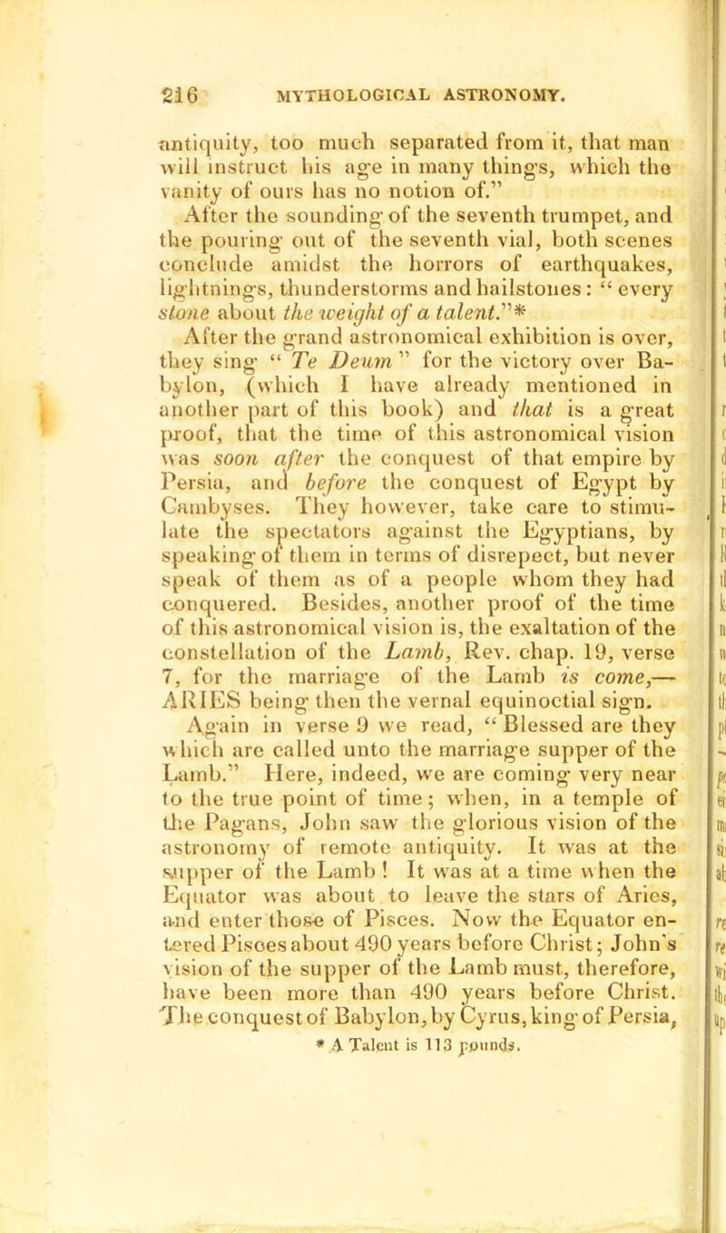 antiquity, too much separated from it, that man will instruct his age in many thing’s, which the vanity of ours has no notion of.” After the sounding'of the seventh trumpet, and the pouring out of the seventh vial, both scenes conclude amidst the horrors of earthquakes, lightnings, thunderstorms and hailstones : “ every stone about the weight of a talent.”* After the grand astronomical exhibition is over, they sing’ “ Te Deum ” for the victory over Ba- bylon, (which I have already mentioned in another part of this book) and that is a great proof, that the time of this astronomical vision was soon after the conquest of that empire by Persia, and before the conquest of Egypt by Cambyses. They however, take care to stimu- late the spectators against the Egyptians, by speaking of them in terms of disrepect, but never speak of them as of a people whom they had conquered. Besides, another proof of the time of this astronomical vision is, the exaltation of the constellation of the Lamb, Rev. chap. 19, verse 7, for the marriag’e of the Lamb is come,—- ARIES being then the vernal equinoctial sign. Again in verse 9 we read, “ Blessed are they which are called unto the marriage supper of the Lamb.” Here, indeed, we are coming very near to the true point of time; when, in a temple of Use Pagans, John saw the glorious vision of the astronomy of remote antiquity. It was at the supper of the Lamb ! It wras at a time when the Equator was about to leave the stars of Aries, and enter those of Pisces. Now the Equator en- tered Pisoes about 490 years before Christ; John's vision of the supper of the Lamb must, therefore, have been more than 490 years before Christ. The conquest of Babylon, by Cyrus, king of Persia, * A Talent is 113 pounds.