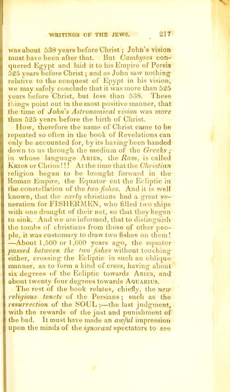 was about 538 years before Christ; John's vision must have been after that. But Cambyses con- quered Egypt and laid it to his Empire of Persia 525 years before Christ; and as John saw nothing1 relative to the conquest of Epypt in his vision, fcj we may safely conclude that it was more than 525 I years before Christ, but less than 538. These thing's point out in the most positive manner, that the time of John's Astronomical vision was more than 525 years before the birth of Christ. How, therefore the name of Christ came to be repeated so often in the book of Revelations can only be accounted for, by its having-been handed down to us through the medium of the Greeks ; in whose language Aries, the Ram, is called Krios or Chrios!!! At the time that the Christian religion began to be brought forward in the Roman Empire, the Equator cut the Ecliptic in the constellation of the two fishes. And it is well known, that the early Christians had a great ve- neration for FISHERMEN, who iilied two ships with one draught of their net, so that they began to sink. And we are informed, that to distinguish the tombs of Christians from those of other peo- ple, it was customary to draw two fishes on them! —About 1,500 or 1,600 years ago, the equator passed between the two fishes without touching’ either, crossing' the Ecliptic in such an oblique manner, as to form a kind of cross, having about six degrees of the Ecliptic towards Aries, and about twenty four degrees towards Aquarius. The rest of the book relates, chiefly, the new religious tenets of the Persians; such as the resurrection of the SOUL;—the last judgment, with the rewards of the just and punishment of the bad. It must have made an awful impression upon the minds of the ignorant spectators to see