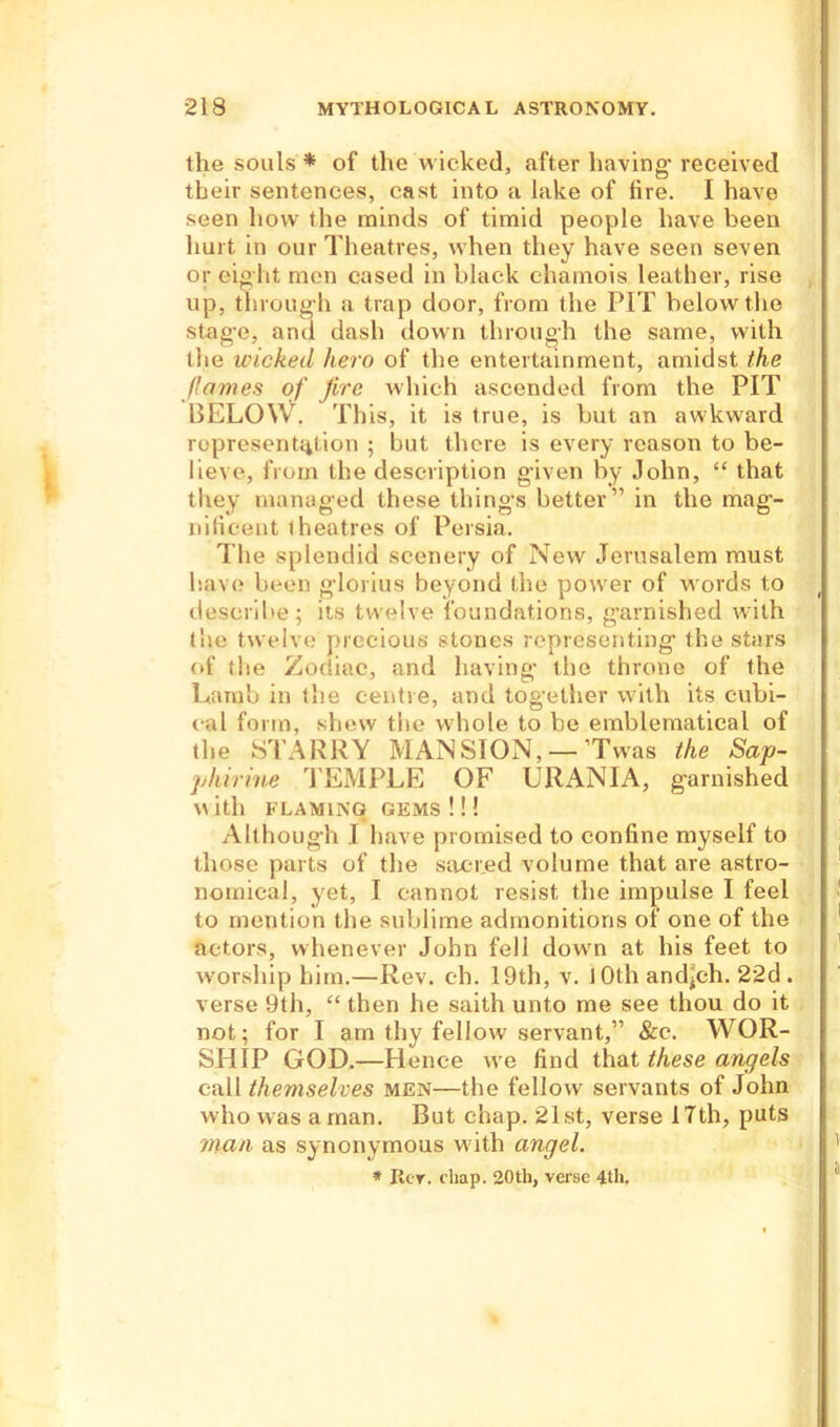 the souls * of the wicked, after having- received their sentences, cast into a lake of fire. I have seen how the minds of timid people have been hurt in our Theatres, when they have seen seven or eight men cased in black chamois leather, rise up, throug h a trap door, from the PIT below the stag'e, and dash down through the same, with the wicked hero of the entertainment, amidst the flames of fire which ascended from the PIT BELO\V. This, it is true, is but an awkward representation ; but there is every reason to be- lieve, from the description given by John, “ that they managed these thing’s better” in the mag- nificent (heatres of Persia. The splendid scenery of New Jerusalem must have been glorius beyond the power of words to describe; its twelve foundations, garnished with the twelve precious stones representing the stars of the Zodiac, and having the throne of the Lamb in the centre, and together with its cubi- cal form, shew the whole to be emblematical of the STARRY MANSION, —’Twas the Sap- phirine TEMPLE OF URANIA, garnished \\ itl) FLAMING GEMS ! ! ! Although I have promised to confine myself to those parts of the sac-red volume that are astro- nomical, yet, I cannot resist the impulse I feel to mention the sublime admonitions of one of the actors, whenever John fell down at his feet to worship him.—Rev. eh. 19th, v. I Oth and^ch. 2-2d . verse 9th, “ then he saith unto me see thou do it not; for I am thy fellow servant,” &c. WOR- SHIP GOD.—Hence we find that these angels call themselves men—the fellow servants of John who was a man. But chap. 21st, verse 17th, puts man as synonymous with angel. * Iter. chap. 20th, verse 4th.