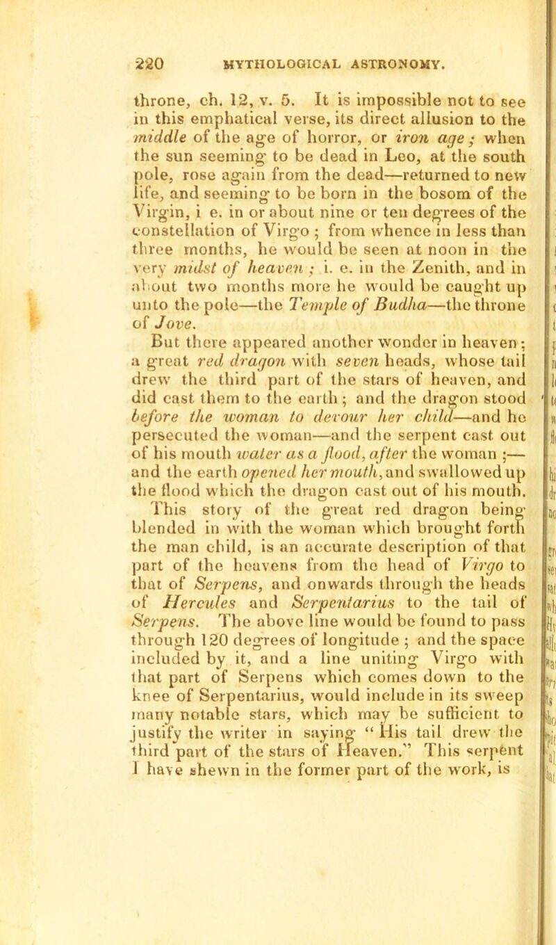 throne, ch. 12, v. 5. It is impossible not to see in this emphatical verse, its direct allusion to the middle of the age of horror, or iron age ; when the sun seeming- to be dead in Leo, at the south pole, rose again from the dead—returned to new life, and seeming to be born in the bosom of the Virgin, i e. in or about nine or ten degrees of the constellation of Virgo ; from whence in less than three months, he would be seen at noon in the very midst of heaven ; i. e. in the Zenith, and in about two months more he would be caught up unto the polo—the Temple of Budha—the throne ( of Jove. I But there appeared another wonder in heaven ; j a great red dragon with seven heads, whose tail n drew the third part of the stars of heaven, and li did cast them to the earth ; and the dragon stood ' i( before the woman to devour her child—and ho « persecuted the woman—and the serpent cast out of his mouth water as a food, after the woman ;— and the earth opened her mouth, and swallowed up fo the flood which the dragon cast out of his mouth. This story of the great red dragon being- blended in with the woman which brought forth the man child, is an accurate description of that port of the heavens from the head of Virgo to SC| that of Serpens, and onwards through the heads ^ of Hercules and Serpenfarius to the tail of fij. Serpens. The above line would be found to pass fl, through 120 degrees of longitude ; and the space |jj( included by it, and a line uniting Virgo with that part of Serpens which comes down to the lr. knee of Serpentarius, would include in its sweep |s many notable stars, which may be sufficient to j,( justify the writer in saying “His tail drew tire third part of the stars of Heaven.'’ This serpent 1 have shewn in the former part of the work, is