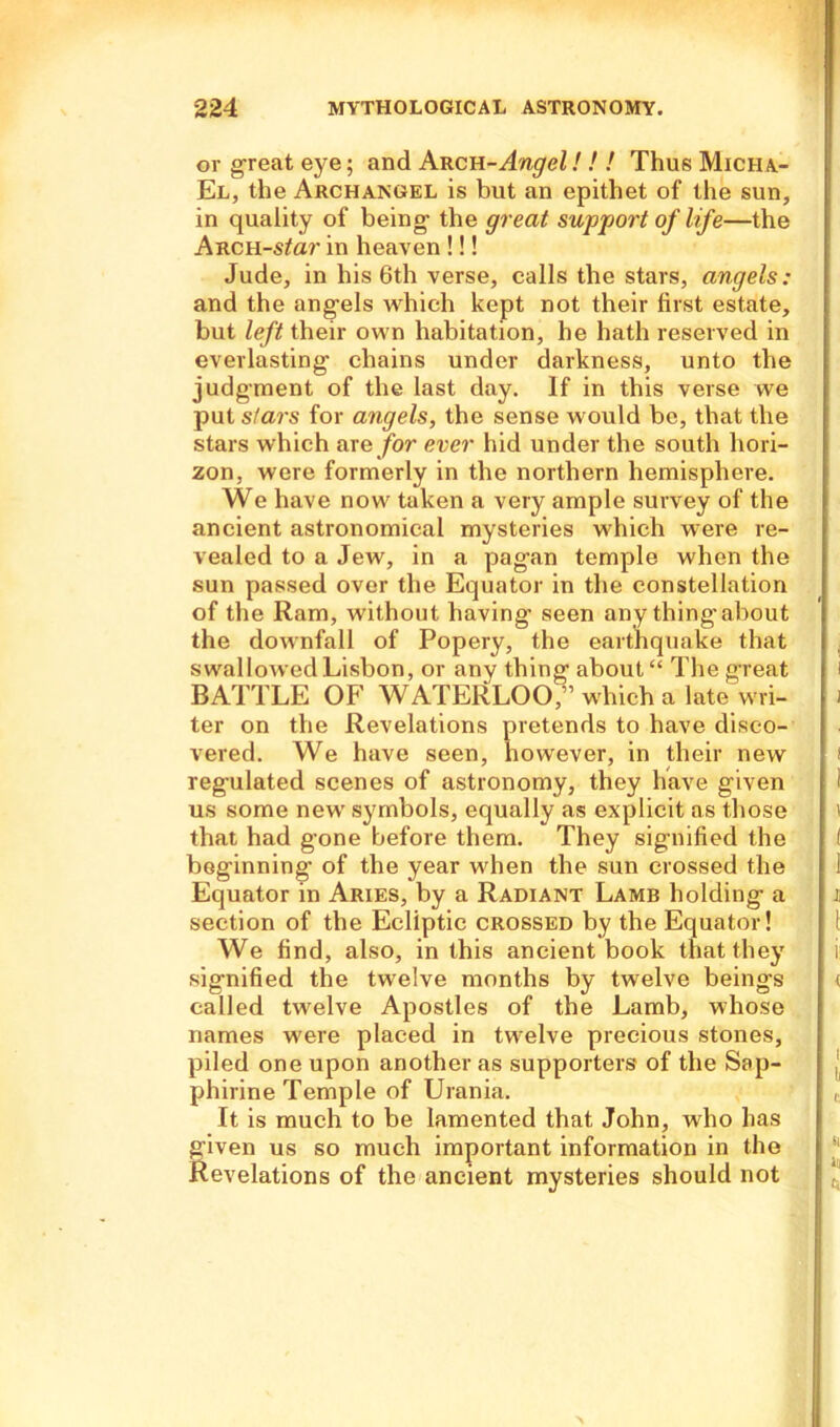 or great eye 5 and Arch-Angel! ! ! Thus Micha- El, the Archangel is but an epithet of the sun, in quality of being the great support of life—the ARCH-sfor in heaven !!! Jude, in his 6th verse, calls the stars, angels: and the angels which kept not their first estate, but left their own habitation, he hath reserved in everlasting chains under darkness, unto the judgment of the last day. If in this verse we pul stars for angels, the sense would be, that the stars which are for ever hid under the south hori- zon, were formerly in the northern hemisphere. We have now taken a very ample survey of the ancient astronomical mysteries which were re- vealed to a Jew, in a pagan temple when the sun passed over the Equator in the constellation of the Ram, without having seen any thing about the downfall of Popery, the earthquake that swallowed Lisbon, or any thing about “ The great BATTLE OF WATERLOO,” which a late wri- ter on the Revelations pretends to have disco- vered. We have seen, however, in their new regulated scenes of astronomy, they have given us some new symbols, equally as explicit as those that had gone before them. They signified the beginning of the year when the sun crossed the Equator in Aries, by a Radiant Lamb holding a section of the Ecliptic crossed by the Equator! We find, also, in this ancient book that they signified the twelve months by twelve beings called twelve Apostles of the Lamb, whose names were placed in twelve precious stones, piled one upon another as supporters of the Sap- phirine Temple of Urania. It is much to be lamented that John, who has given us so much important information in the Revelations of the ancient mysteries should not