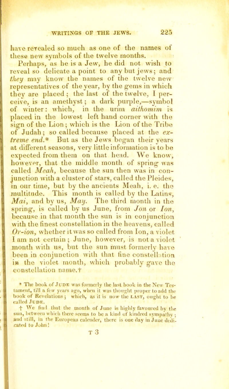 have revealed so much as one of the names of these new symbols of the twelve months. Perhaps, as he is a Jew, he did not wish to reveal so delicate a point to any but jews; and they may know the names of the twelve new representatives of the year, by the g'ems in which they are placed; the last of the twelve, I per- ceive, is an amethyst; a dark purple,—symbol of winter: which, in the urim aithomim is placed in the lowest left hand corner with the sig-n of the Lion ; which is the Lion of the Tribe of Judah; so called because placed at the ex- treme end,.* But as the Jews began their years at different seasons, very little information is to be expected from them on that head. We know, however, that the middle month of spring- was called Meah, because the sun then was in con- junction with a cluster of stars, called thePleides, in our time, but by the ancients Meah, i. e. the multitude. This month is called by the Latins, Mai, and by us, May. The third month in the spring-, is called by us June, from Jon or Ion, because in that month the sun is in conjunction with the finest constellation in the heavens, called Or-ion, whether it was so called from Ion, a violet I am not certain; June, however, is not a violet month with us, but the sun must formerly have been in conjunction with that fine constellation in the violet month, which probably g-ave the constellation name.t * The book of Jude was formerly the last book in the New Tes- tament, till a few years ago, when it was thought proper to add the book of Revelations ; which, as it is now the LAST, ought to be called Jude. i We find that the month of June is highly favoured by the sun, between which there seems to be a kind of kindred sympathy ; and still, in the European calender, there is one day in June dedi- cated to John! T 3