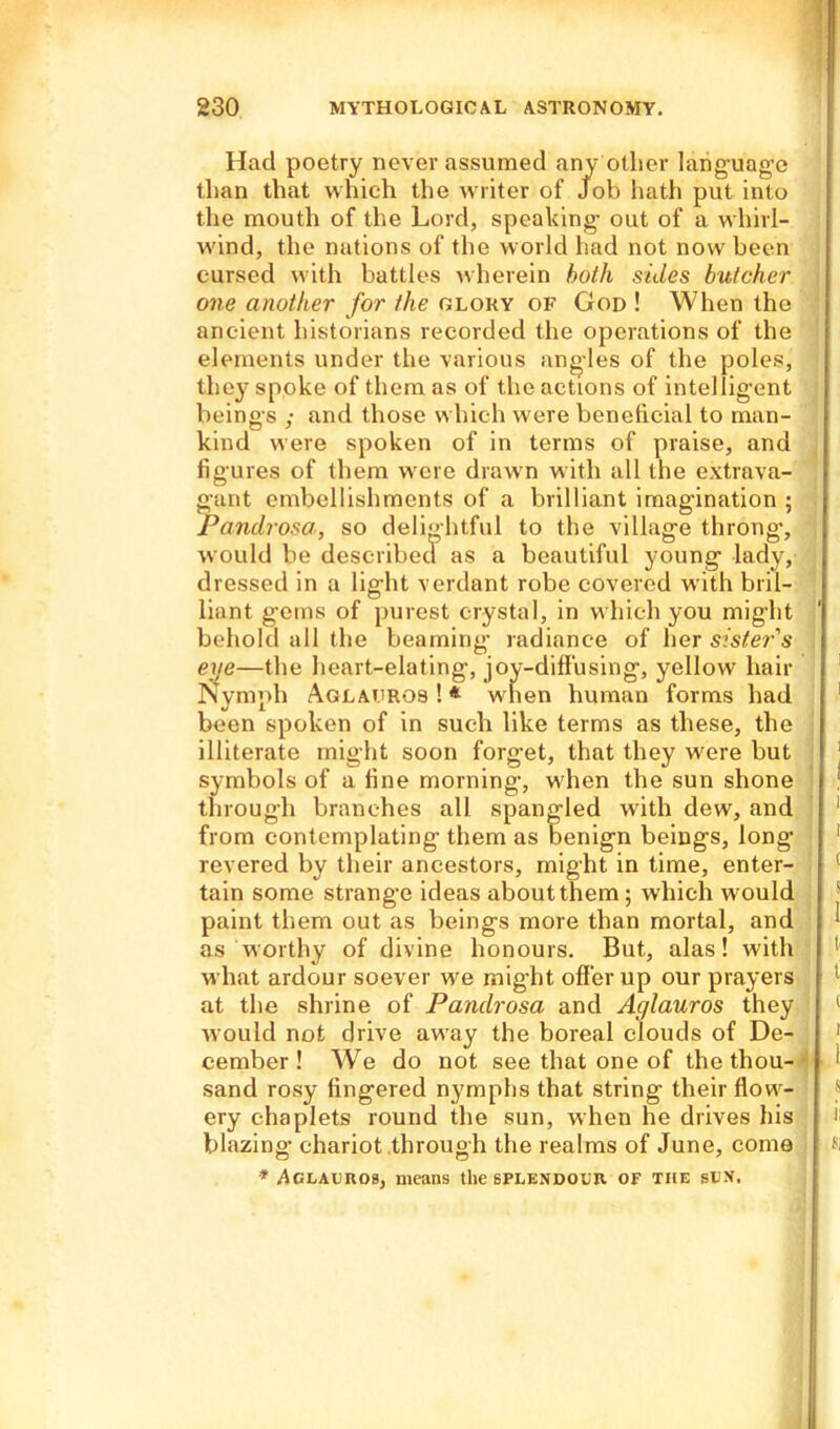 Had poetry never assumed any other language than that which the writer of Job hath put into the mouth of the Lord, speaking out of a whirl- wind, the nations of the world had not now been cursed with battles wherein both sides butcher one another for the glory of God ! When the ancient historians recorded the operations of the elements under the various angles of the poles, they spoke of them as of the actions of intelligent beings ,- and those which were beneficial to man- kind were spoken of in terms of praise, and figures of them were drawn with all the extrava- gant embellishments of a brilliant imagination ; Pandrosa., so delightful to the village throng-, would be described as a beautiful young lady, dressed in a light verdant robe covered with bril- liant gems of purest crystal, in which you mig’ht behold all the beaming- radiance of her sister's eye—the heart-elating, joy-diffusing, yellow hair Nymph Aglauros ! * when human forms had been spoken of in such like terms as these, the illiterate might soon forget, that they were but symbols of a fine morning, when the sun shone through branches all spangled with dew, and from contemplating them as benign beings, long revered by their ancestors, might in time, enter- tain some strange ideas about them; which would paint them out as beings more than mortal, and as worthy of divine honours. But, alas! with what ardour soever we might offer up our prayers at the shrine of Pandrosa and Aglauros they would not drive away the boreal clouds of De- cember ! We do not see that one of the thou- sand rosy fingered nymphs that string their flow- ery chaplets round the sun, when he drives his blazing chariot through the realms of June, come * ^claxjros, means the splendour of the sun.